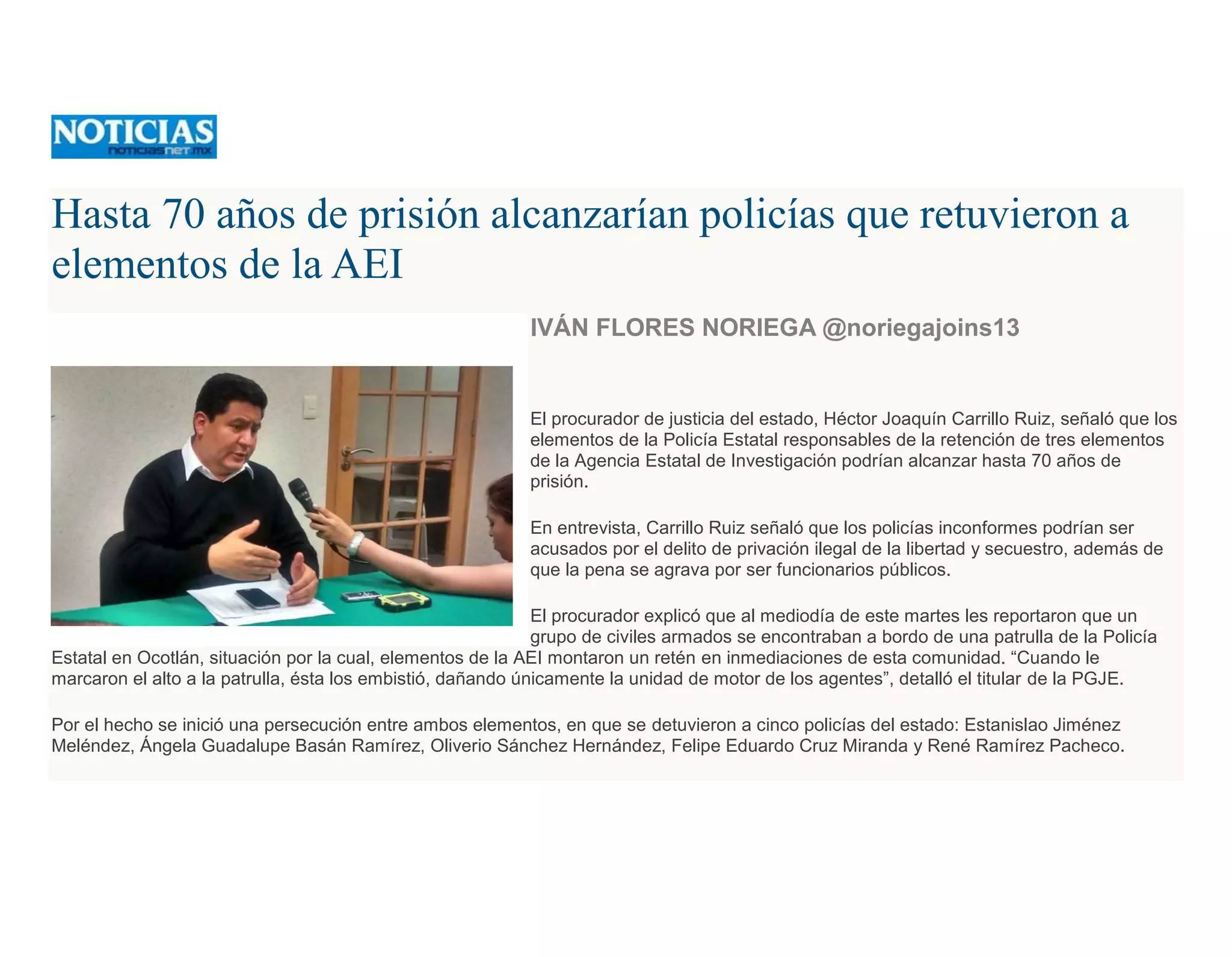 Hasta 70 años de prisión alcanzarían policías que retuvieron a
elementos de la AEI
IVÁN FLORES NORIEGA @noriegajoins13
El procurador de justicia del estado, Héctor Joaquín Carrillo Ruiz, señaló que los
elementos de la Policía Estatal responsables de la retención de tres elementos
de la Agencia Estatal de Investigación podrían alcanzar hasta 70 años de
prisión.
En entrevista, Carrillo Ruiz señaló que los policías inconformes podrían ser
acusados por el delito de privación ilegal de la libertad y secuestro, además de
que la pena se agrava por ser funcionarios públicos.
El procurador explicó que al mediodía de este martes les reportaron que un
grupo de civiles armados se encontraban a bordo de una patrulla de la Policía
Estatal en Ocotlán, situación por la cual, elementos de la AEI montaron un retén en inmediaciones de esta comunidad. “Cuando le
marcaron el alto a la patrulla, ésta los embistió, dañando únicamente la unidad de motor de los agentes”, detalló el titular de la PGJE.
Por el hecho se inició una persecución entre ambos elementos, en que se detuvieron a cinco policías del estado: Estanislao Jiménez
Meléndez, Ángela Guadalupe Basán Ramírez, Oliverio Sánchez Hernández, Felipe Eduardo Cruz Miranda y René Ramírez Pacheco.
 