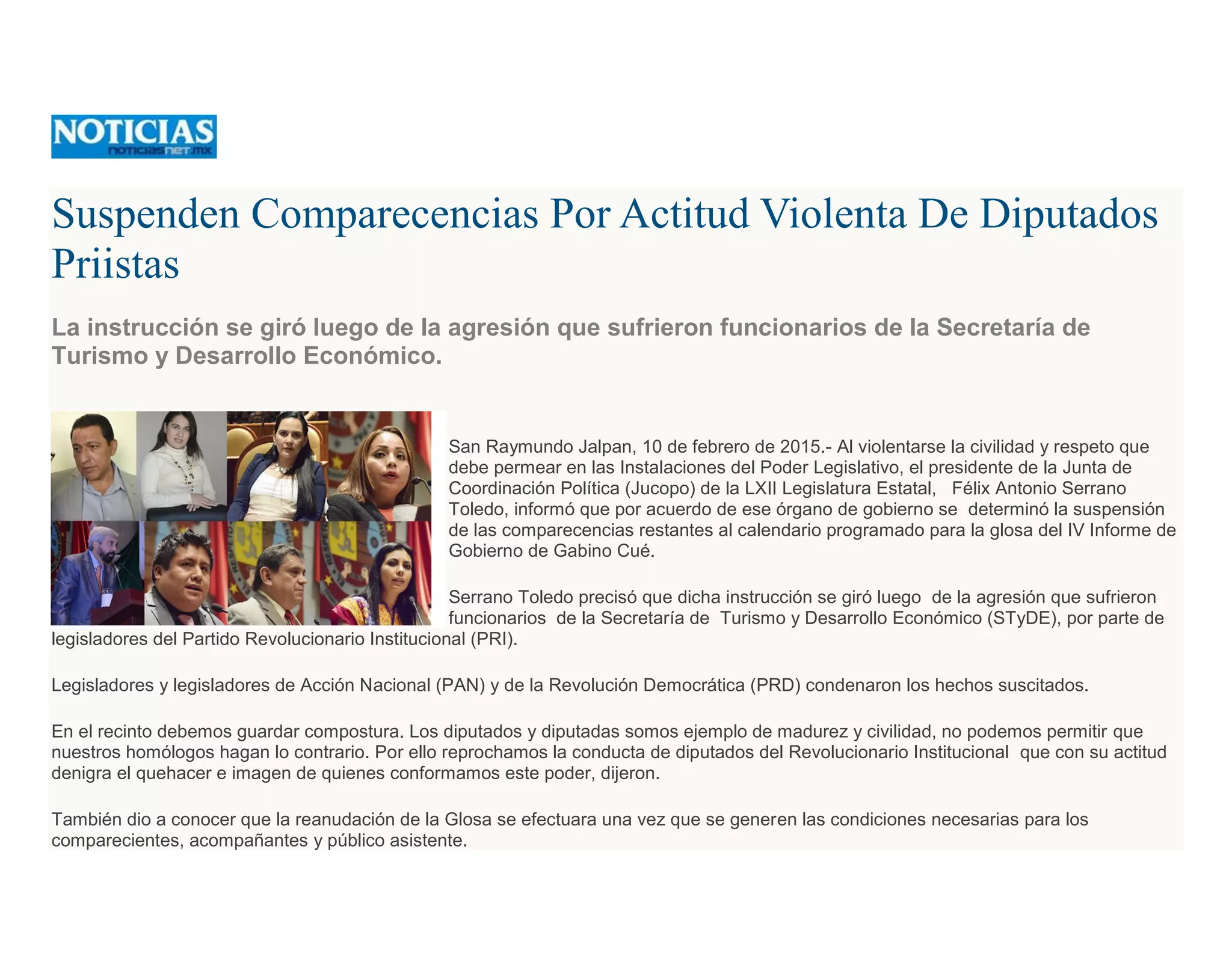 Suspenden Comparecencias Por Actitud Violenta De Diputados
Priistas
La instrucción se giró luego de la agresión que sufrieron funcionarios de la Secretaría de
Turismo y Desarrollo Económico.
San Raymundo Jalpan, 10 de febrero de 2015.- Al violentarse la civilidad y respeto que
debe permear en las Instalaciones del Poder Legislativo, el presidente de la Junta de
Coordinación Política (Jucopo) de la LXII Legislatura Estatal, Félix Antonio Serrano
Toledo, informó que por acuerdo de ese órgano de gobierno se determinó la suspensión
de las comparecencias restantes al calendario programado para la glosa del IV Informe de
Gobierno de Gabino Cué.
Serrano Toledo precisó que dicha instrucción se giró luego de la agresión que sufrieron
funcionarios de la Secretaría de Turismo y Desarrollo Económico (STyDE), por parte de
legisladores del Partido Revolucionario Institucional (PRI).
Legisladores y legisladores de Acción Nacional (PAN) y de la Revolución Democrática (PRD) condenaron los hechos suscitados.
En el recinto debemos guardar compostura. Los diputados y diputadas somos ejemplo de madurez y civilidad, no podemos permitir que
nuestros homólogos hagan lo contrario. Por ello reprochamos la conducta de diputados del Revolucionario Institucional que con su actitud
denigra el quehacer e imagen de quienes conformamos este poder, dijeron.
También dio a conocer que la reanudación de la Glosa se efectuara una vez que se generen las condiciones necesarias para los
comparecientes, acompañantes y público asistente.
 