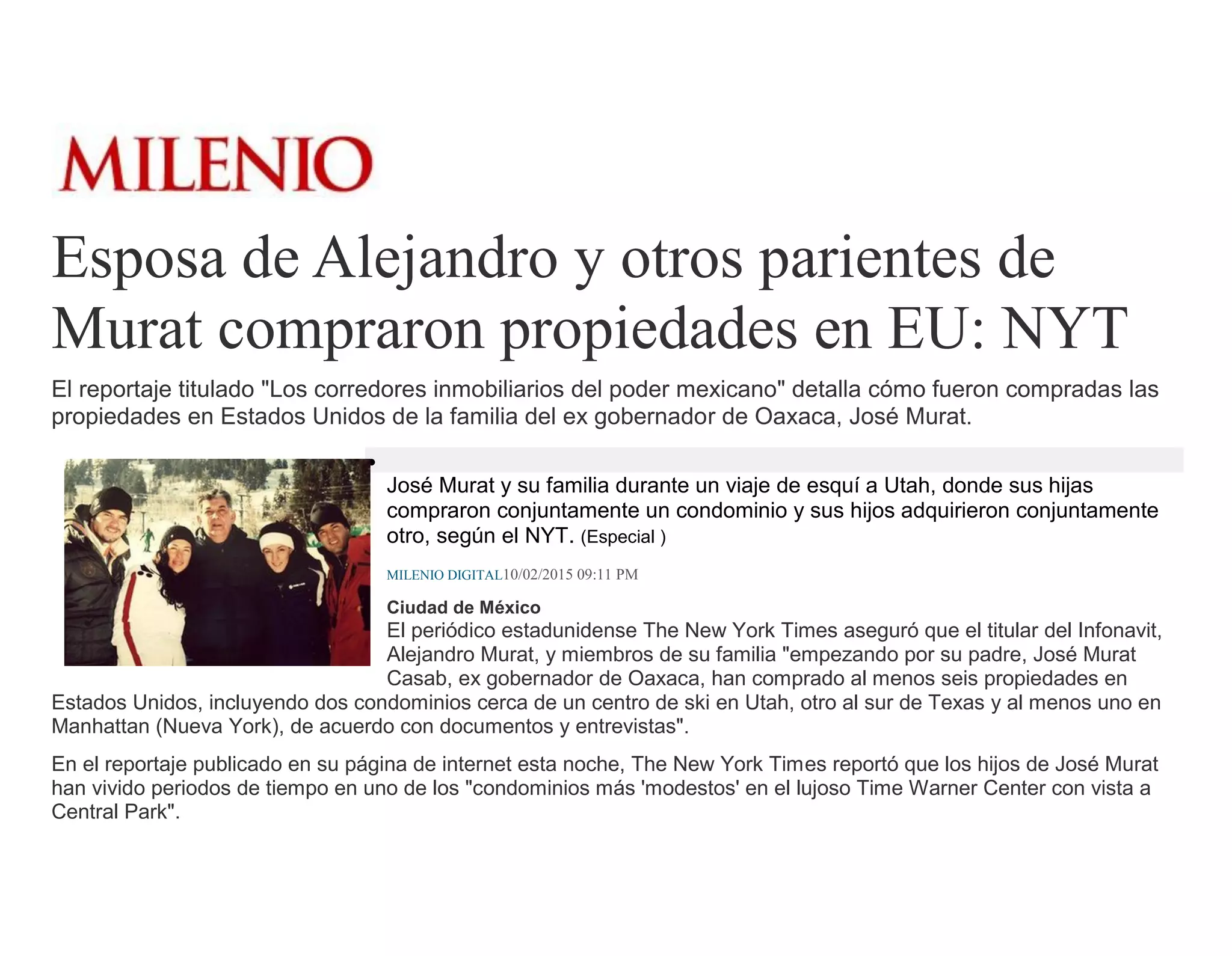 Esposa de Alejandro y otros parientes de
Murat compraron propiedades en EU: NYT
El reportaje titulado "Los corredores inmobiliarios del poder mexicano" detalla cómo fueron compradas las
propiedades en Estados Unidos de la familia del ex gobernador de Oaxaca, José Murat.
José Murat y su familia durante un viaje de esquí a Utah, donde sus hijas
compraron conjuntamente un condominio y sus hijos adquirieron conjuntamente
otro, según el NYT. (Especial )
MILENIO DIGITAL10/02/2015 09:11 PM
Ciudad de México
El periódico estadunidense The New York Times aseguró que el titular del Infonavit,
Alejandro Murat, y miembros de su familia "empezando por su padre, José Murat
Casab, ex gobernador de Oaxaca, han comprado al menos seis propiedades en
Estados Unidos, incluyendo dos condominios cerca de un centro de ski en Utah, otro al sur de Texas y al menos uno en
Manhattan (Nueva York), de acuerdo con documentos y entrevistas".
En el reportaje publicado en su página de internet esta noche, The New York Times reportó que los hijos de José Murat
han vivido periodos de tiempo en uno de los "condominios más 'modestos' en el lujoso Time Warner Center con vista a
Central Park".
 