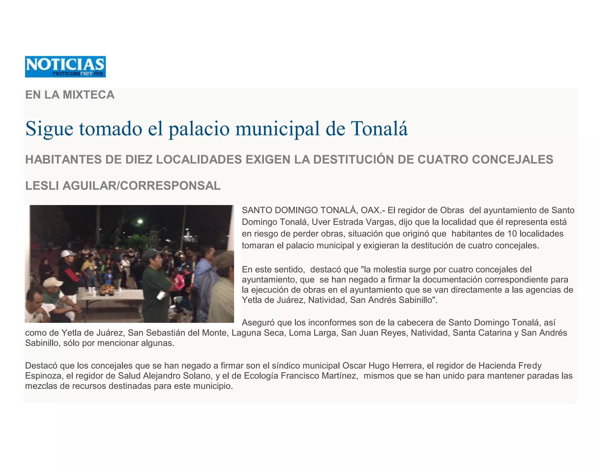 EN LA MIXTECA
Sigue tomado el palacio municipal de Tonalá
HABITANTES DE DIEZ LOCALIDADES EXIGEN LA DESTITUCIÓN DE CUATRO CONCEJALES
LESLI AGUILAR/CORRESPONSAL
SANTO DOMINGO TONALÁ, OAX.- El regidor de Obras del ayuntamiento de Santo
Domingo Tonalá, Uver Estrada Vargas, dijo que la localidad que él representa está
en riesgo de perder obras, situación que originó que habitantes de 10 localidades
tomaran el palacio municipal y exigieran la destitución de cuatro concejales.
En este sentido, destacó que "la molestia surge por cuatro concejales del
ayuntamiento, que se han negado a firmar la documentación correspondiente para
la ejecución de obras en el ayuntamiento que se van directamente a las agencias de
Yetla de Juárez, Natividad, San Andrés Sabinillo".
Aseguró que los inconformes son de la cabecera de Santo Domingo Tonalá, así
como de Yetla de Juárez, San Sebastián del Monte, Laguna Seca, Loma Larga, San Juan Reyes, Natividad, Santa Catarina y San Andrés
Sabinillo, sólo por mencionar algunas.
Destacó que los concejales que se han negado a firmar son el síndico municipal Oscar Hugo Herrera, el regidor de Hacienda Fredy
Espinoza, el regidor de Salud Alejandro Solano, y el de Ecología Francisco Martínez, mismos que se han unido para mantener paradas las
mezclas de recursos destinadas para este municipio.
 