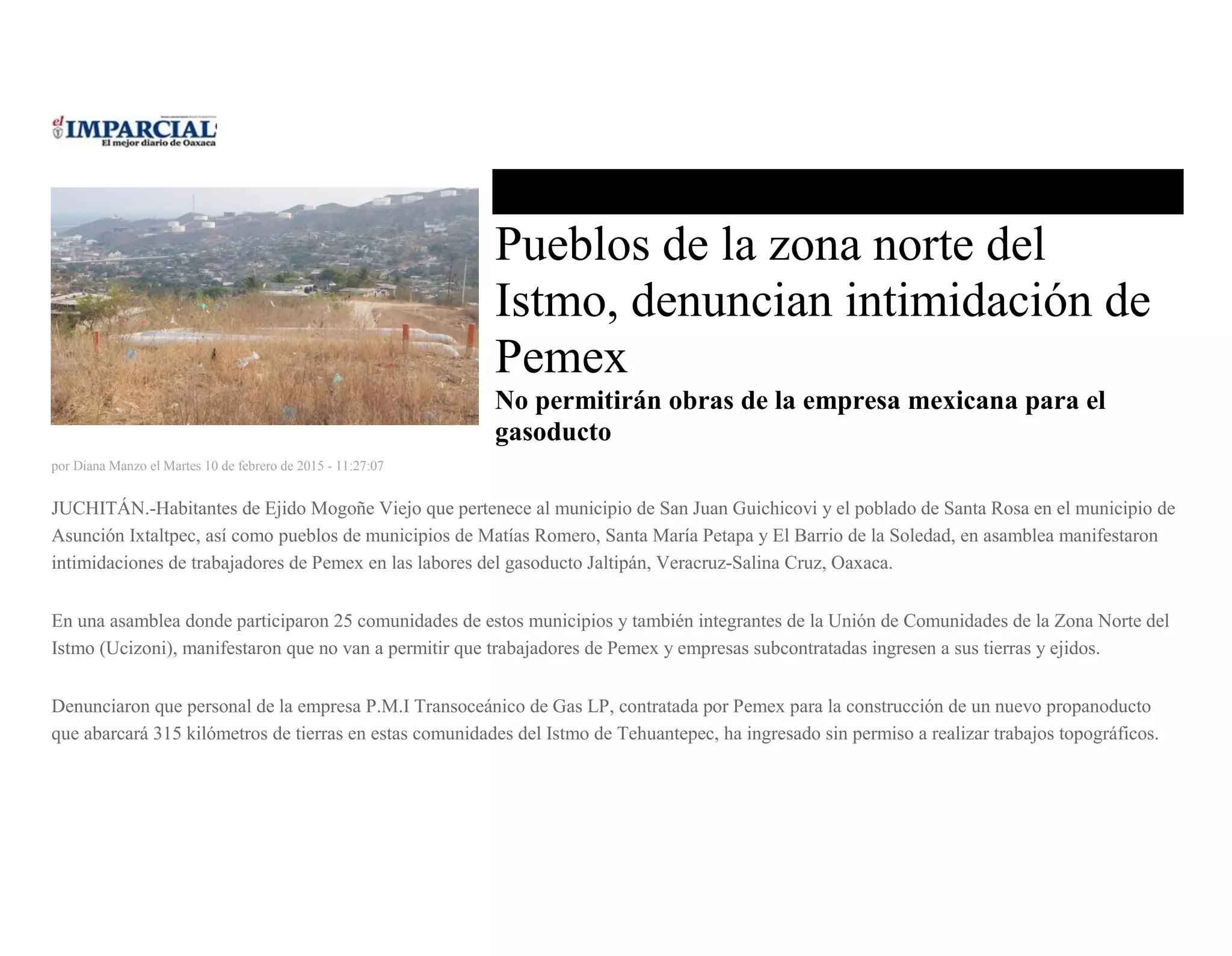 Pueblos de la zona norte del
Istmo, denuncian intimidación de
Pemex
No permitirán obras de la empresa mexicana para el
gasoducto
por Diana Manzo el Martes 10 de febrero de 2015 - 11:27:07
JUCHITÁN.-Habitantes de Ejido Mogoñe Viejo que pertenece al municipio de San Juan Guichicovi y el poblado de Santa Rosa en el municipio de
Asunción Ixtaltpec, así como pueblos de municipios de Matías Romero, Santa María Petapa y El Barrio de la Soledad, en asamblea manifestaron
intimidaciones de trabajadores de Pemex en las labores del gasoducto Jaltipán, Veracruz-Salina Cruz, Oaxaca.
En una asamblea donde participaron 25 comunidades de estos municipios y también integrantes de la Unión de Comunidades de la Zona Norte del
Istmo (Ucizoni), manifestaron que no van a permitir que trabajadores de Pemex y empresas subcontratadas ingresen a sus tierras y ejidos.
Denunciaron que personal de la empresa P.M.I Transoceánico de Gas LP, contratada por Pemex para la construcción de un nuevo propanoducto
que abarcará 315 kilómetros de tierras en estas comunidades del Istmo de Tehuantepec, ha ingresado sin permiso a realizar trabajos topográficos.
 