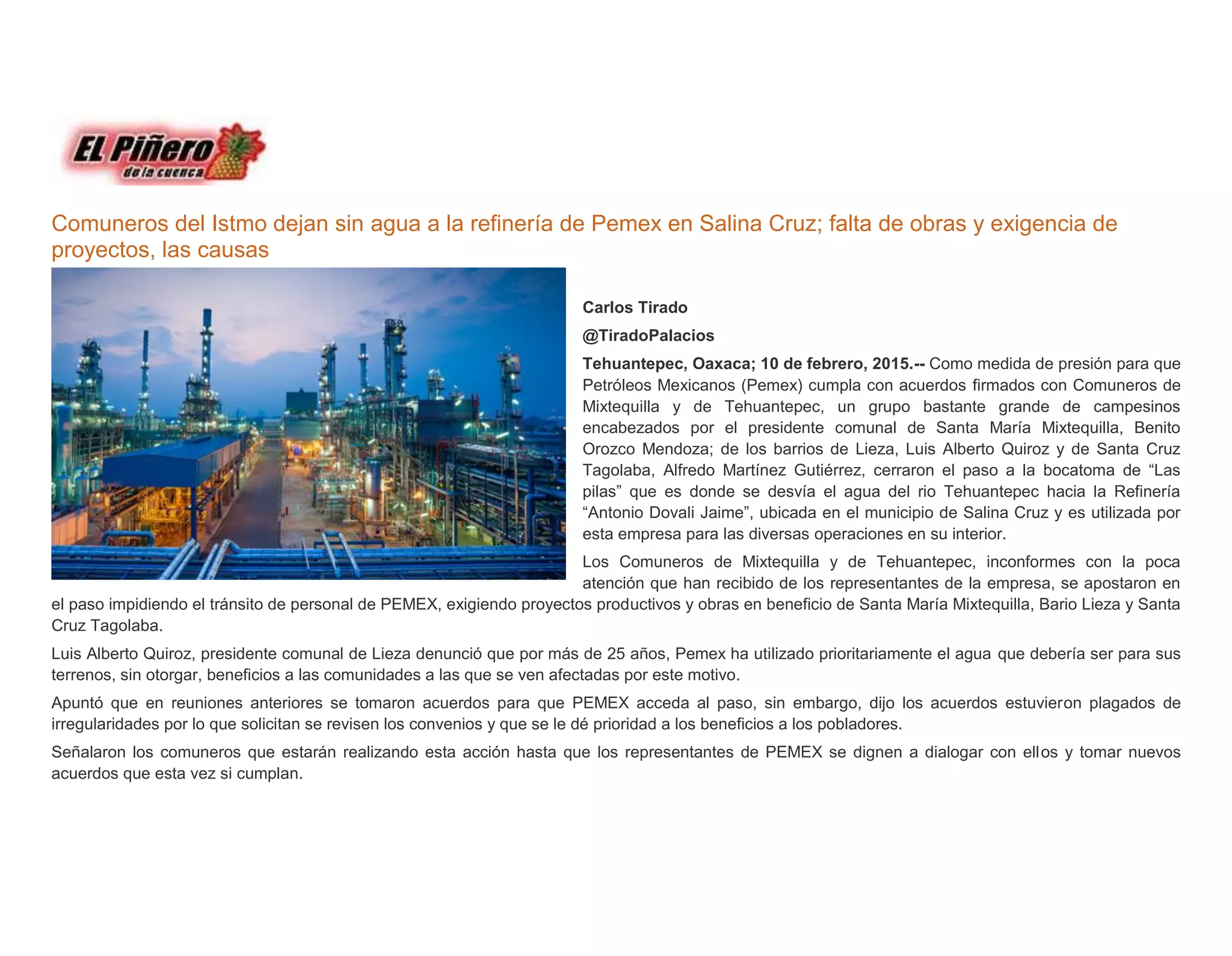 Comuneros del Istmo dejan sin agua a la refinería de Pemex en Salina Cruz; falta de obras y exigencia de
proyectos, las causas
Carlos Tirado
@TiradoPalacios
Tehuantepec, Oaxaca; 10 de febrero, 2015.-- Como medida de presión para que
Petróleos Mexicanos (Pemex) cumpla con acuerdos firmados con Comuneros de
Mixtequilla y de Tehuantepec, un grupo bastante grande de campesinos
encabezados por el presidente comunal de Santa María Mixtequilla, Benito
Orozco Mendoza; de los barrios de Lieza, Luis Alberto Quiroz y de Santa Cruz
Tagolaba, Alfredo Martínez Gutiérrez, cerraron el paso a la bocatoma de “Las
pilas” que es donde se desvía el agua del rio Tehuantepec hacia la Refinería
“Antonio Dovali Jaime”, ubicada en el municipio de Salina Cruz y es utilizada por
esta empresa para las diversas operaciones en su interior.
Los Comuneros de Mixtequilla y de Tehuantepec, inconformes con la poca
atención que han recibido de los representantes de la empresa, se apostaron en
el paso impidiendo el tránsito de personal de PEMEX, exigiendo proyectos productivos y obras en beneficio de Santa María Mixtequilla, Bario Lieza y Santa
Cruz Tagolaba.
Luis Alberto Quiroz, presidente comunal de Lieza denunció que por más de 25 años, Pemex ha utilizado prioritariamente el agua que debería ser para sus
terrenos, sin otorgar, beneficios a las comunidades a las que se ven afectadas por este motivo.
Apuntó que en reuniones anteriores se tomaron acuerdos para que PEMEX acceda al paso, sin embargo, dijo los acuerdos estuvieron plagados de
irregularidades por lo que solicitan se revisen los convenios y que se le dé prioridad a los beneficios a los pobladores.
Señalaron los comuneros que estarán realizando esta acción hasta que los representantes de PEMEX se dignen a dialogar con ellos y tomar nuevos
acuerdos que esta vez si cumplan.
 