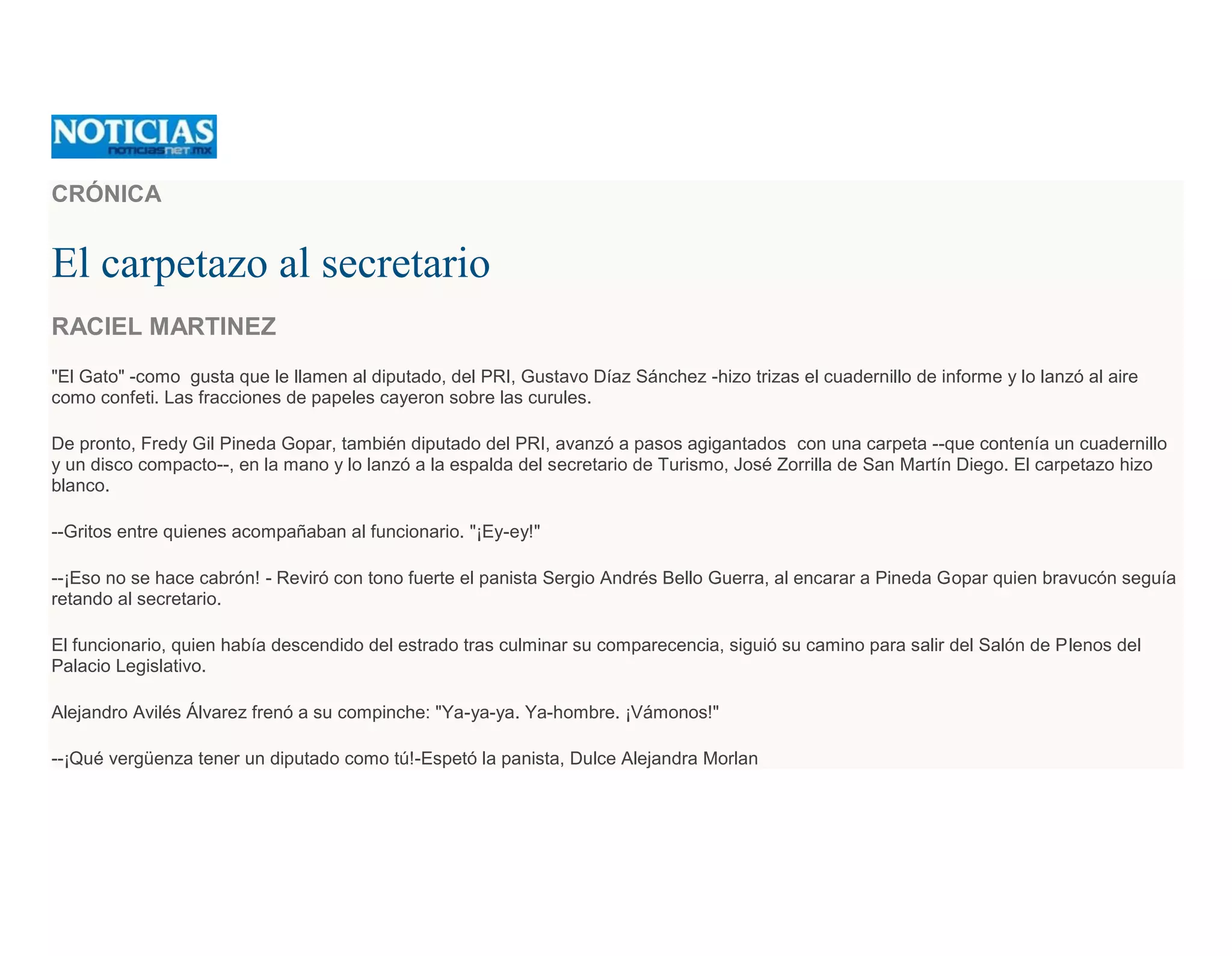 CRÓNICA
El carpetazo al secretario
RACIEL MARTINEZ
"El Gato" -como gusta que le llamen al diputado, del PRI, Gustavo Díaz Sánchez -hizo trizas el cuadernillo de informe y lo lanzó al aire
como confeti. Las fracciones de papeles cayeron sobre las curules.
De pronto, Fredy Gil Pineda Gopar, también diputado del PRI, avanzó a pasos agigantados con una carpeta --que contenía un cuadernillo
y un disco compacto--, en la mano y lo lanzó a la espalda del secretario de Turismo, José Zorrilla de San Martín Diego. El carpetazo hizo
blanco.
--Gritos entre quienes acompañaban al funcionario. "¡Ey-ey!"
--¡Eso no se hace cabrón! - Reviró con tono fuerte el panista Sergio Andrés Bello Guerra, al encarar a Pineda Gopar quien bravucón seguía
retando al secretario.
El funcionario, quien había descendido del estrado tras culminar su comparecencia, siguió su camino para salir del Salón de Plenos del
Palacio Legislativo.
Alejandro Avilés Álvarez frenó a su compinche: "Ya-ya-ya. Ya-hombre. ¡Vámonos!"
--¡Qué vergüenza tener un diputado como tú!-Espetó la panista, Dulce Alejandra Morlan
 