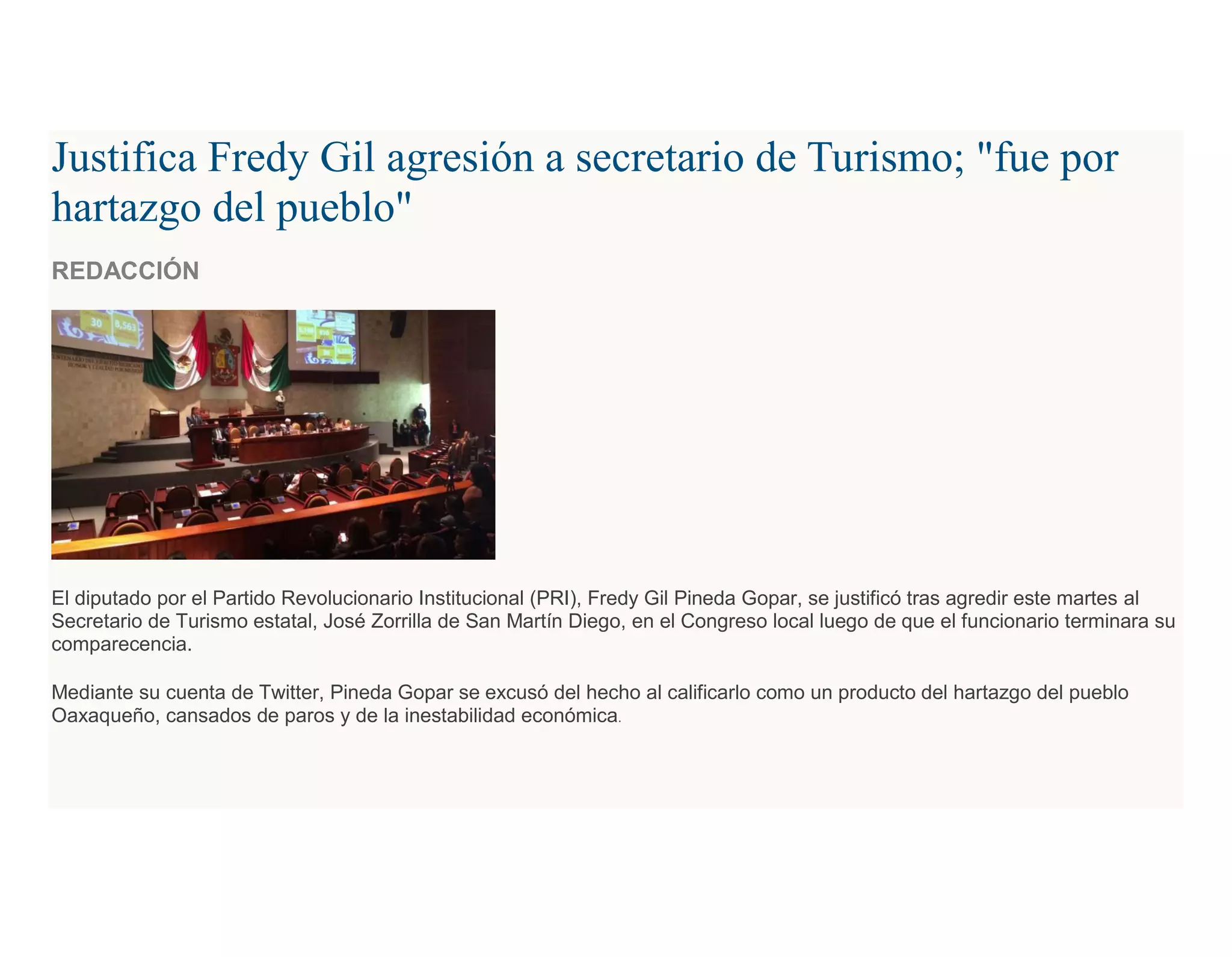 Justifica Fredy Gil agresión a secretario de Turismo; "fue por
hartazgo del pueblo"
REDACCIÓN
El diputado por el Partido Revolucionario Institucional (PRI), Fredy Gil Pineda Gopar, se justificó tras agredir este martes al
Secretario de Turismo estatal, José Zorrilla de San Martín Diego, en el Congreso local luego de que el funcionario terminara su
comparecencia.
Mediante su cuenta de Twitter, Pineda Gopar se excusó del hecho al calificarlo como un producto del hartazgo del pueblo
Oaxaqueño, cansados de paros y de la inestabilidad económica.
 