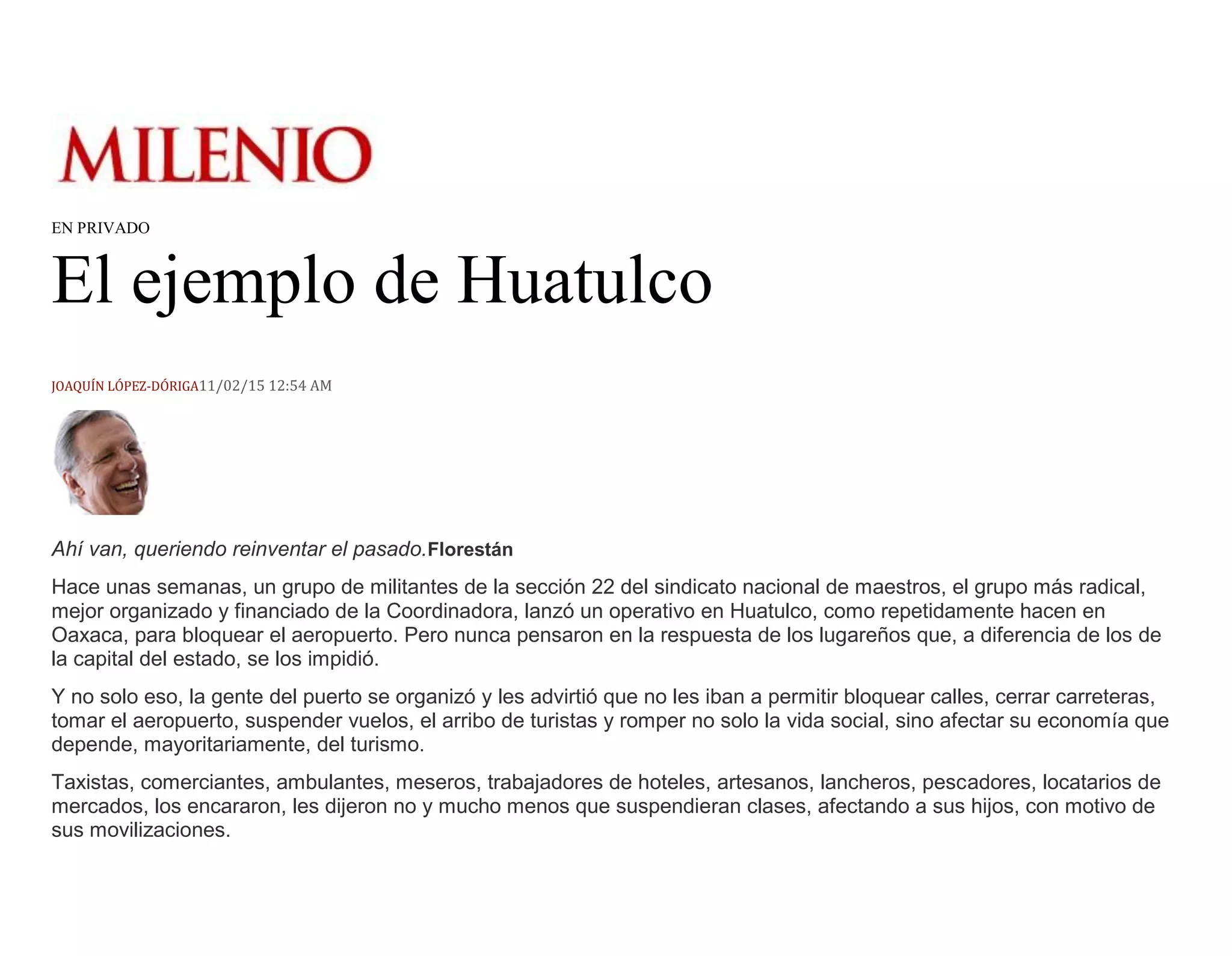 EN PRIVADO
El ejemplo de Huatulco
JOAQUÍN LÓPEZ-DÓRIGA11/02/15 12:54 AM
Ahí van, queriendo reinventar el pasado.Florestán
Hace unas semanas, un grupo de militantes de la sección 22 del sindicato nacional de maestros, el grupo más radical,
mejor organizado y financiado de la Coordinadora, lanzó un operativo en Huatulco, como repetidamente hacen en
Oaxaca, para bloquear el aeropuerto. Pero nunca pensaron en la respuesta de los lugareños que, a diferencia de los de
la capital del estado, se los impidió.
Y no solo eso, la gente del puerto se organizó y les advirtió que no les iban a permitir bloquear calles, cerrar carreteras,
tomar el aeropuerto, suspender vuelos, el arribo de turistas y romper no solo la vida social, sino afectar su economía que
depende, mayoritariamente, del turismo.
Taxistas, comerciantes, ambulantes, meseros, trabajadores de hoteles, artesanos, lancheros, pescadores, locatarios de
mercados, los encararon, les dijeron no y mucho menos que suspendieran clases, afectando a sus hijos, con motivo de
sus movilizaciones.
 