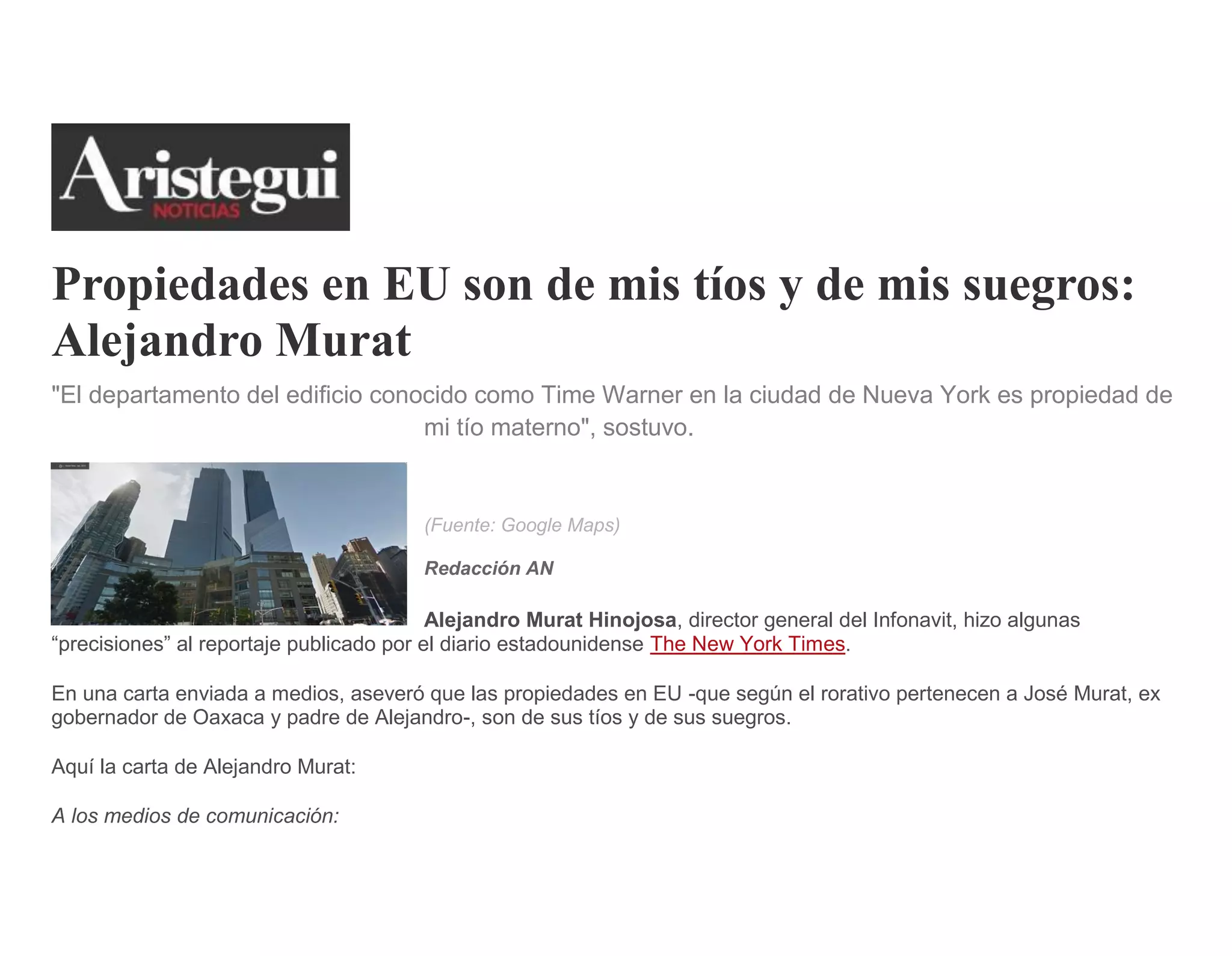 Propiedades en EU son de mis tíos y de mis suegros:
Alejandro Murat
"El departamento del edificio conocido como Time Warner en la ciudad de Nueva York es propiedad de
mi tío materno", sostuvo.
(Fuente: Google Maps)
Redacción AN
Alejandro Murat Hinojosa, director general del Infonavit, hizo algunas
“precisiones” al reportaje publicado por el diario estadounidense The New York Times.
En una carta enviada a medios, aseveró que las propiedades en EU -que según el rorativo pertenecen a José Murat, ex
gobernador de Oaxaca y padre de Alejandro-, son de sus tíos y de sus suegros.
Aquí la carta de Alejandro Murat:
A los medios de comunicación:
 