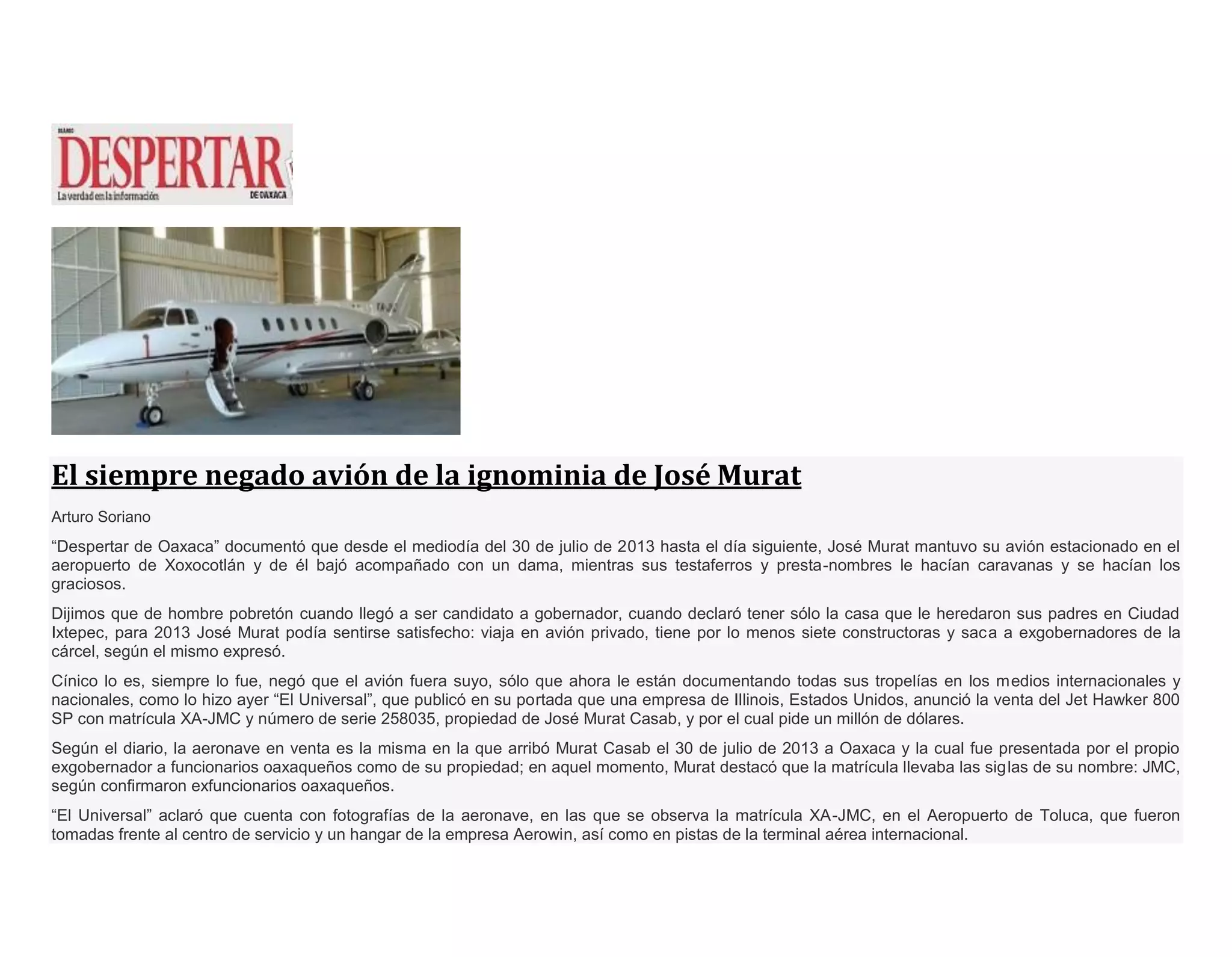 El siempre negado avión de la ignominia de José Murat
Arturo Soriano
“Despertar de Oaxaca” documentó que desde el mediodía del 30 de julio de 2013 hasta el día siguiente, José Murat mantuvo su avión estacionado en el
aeropuerto de Xoxocotlán y de él bajó acompañado con un dama, mientras sus testaferros y presta-nombres le hacían caravanas y se hacían los
graciosos.
Dijimos que de hombre pobretón cuando llegó a ser candidato a gobernador, cuando declaró tener sólo la casa que le heredaron sus padres en Ciudad
Ixtepec, para 2013 José Murat podía sentirse satisfecho: viaja en avión privado, tiene por lo menos siete constructoras y saca a exgobernadores de la
cárcel, según el mismo expresó.
Cínico lo es, siempre lo fue, negó que el avión fuera suyo, sólo que ahora le están documentando todas sus tropelías en los medios internacionales y
nacionales, como lo hizo ayer “El Universal”, que publicó en su portada que una empresa de Illinois, Estados Unidos, anunció la venta del Jet Hawker 800
SP con matrícula XA-JMC y número de serie 258035, propiedad de José Murat Casab, y por el cual pide un millón de dólares.
Según el diario, la aeronave en venta es la misma en la que arribó Murat Casab el 30 de julio de 2013 a Oaxaca y la cual fue presentada por el propio
exgobernador a funcionarios oaxaqueños como de su propiedad; en aquel momento, Murat destacó que la matrícula llevaba las siglas de su nombre: JMC,
según confirmaron exfuncionarios oaxaqueños.
“El Universal” aclaró que cuenta con fotografías de la aeronave, en las que se observa la matrícula XA-JMC, en el Aeropuerto de Toluca, que fueron
tomadas frente al centro de servicio y un hangar de la empresa Aerowin, así como en pistas de la terminal aérea internacional.
 