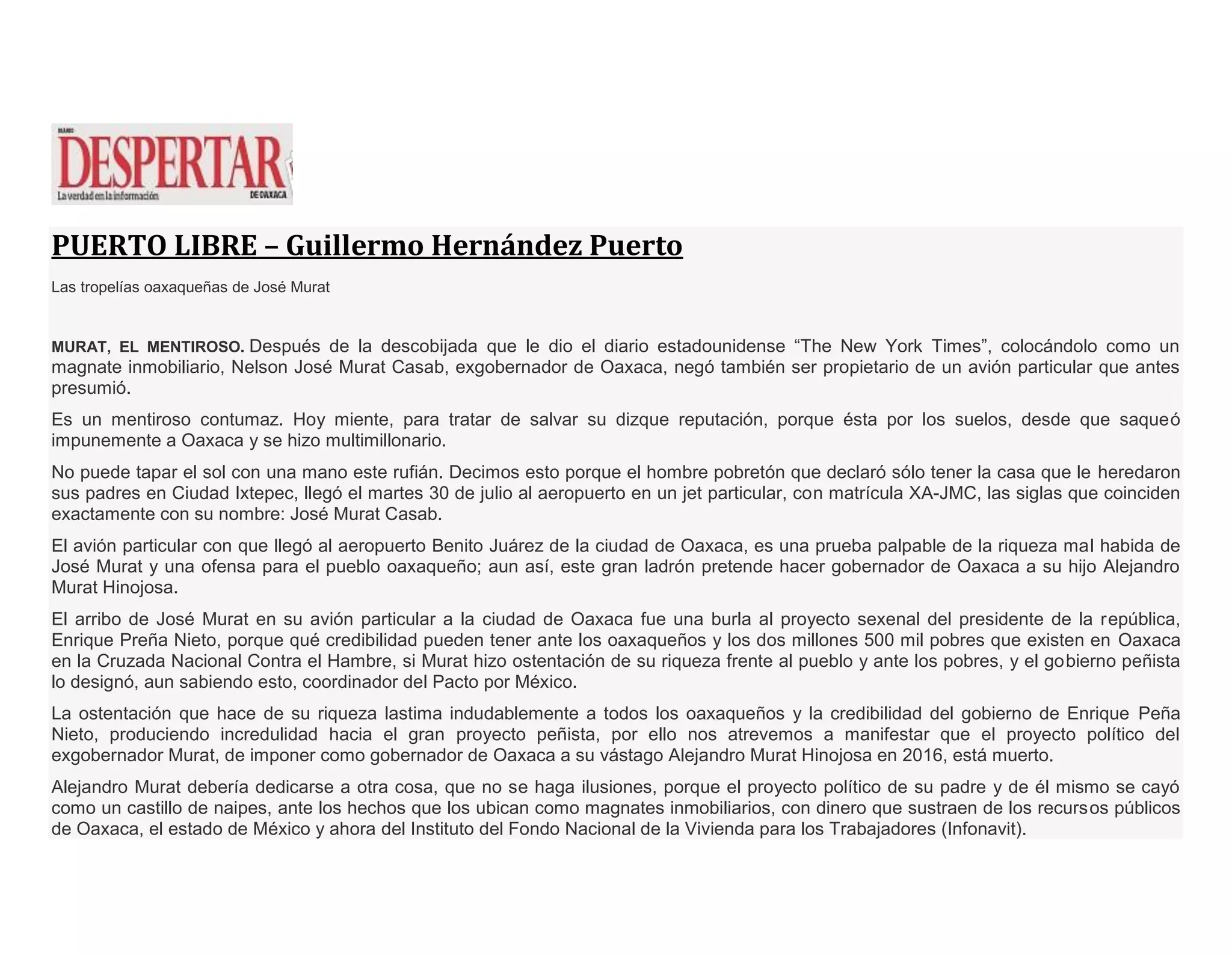 PUERTO LIBRE – Guillermo Hernández Puerto
Las tropelías oaxaqueñas de José Murat
MURAT, EL MENTIROSO. Después de la descobijada que le dio el diario estadounidense “The New York Times”, colocándolo como un
magnate inmobiliario, Nelson José Murat Casab, exgobernador de Oaxaca, negó también ser propietario de un avión particular que antes
presumió.
Es un mentiroso contumaz. Hoy miente, para tratar de salvar su dizque reputación, porque ésta por los suelos, desde que saqueó
impunemente a Oaxaca y se hizo multimillonario.
No puede tapar el sol con una mano este rufián. Decimos esto porque el hombre pobretón que declaró sólo tener la casa que le heredaron
sus padres en Ciudad Ixtepec, llegó el martes 30 de julio al aeropuerto en un jet particular, con matrícula XA-JMC, las siglas que coinciden
exactamente con su nombre: José Murat Casab.
El avión particular con que llegó al aeropuerto Benito Juárez de la ciudad de Oaxaca, es una prueba palpable de la riqueza mal habida de
José Murat y una ofensa para el pueblo oaxaqueño; aun así, este gran ladrón pretende hacer gobernador de Oaxaca a su hijo Alejandro
Murat Hinojosa.
El arribo de José Murat en su avión particular a la ciudad de Oaxaca fue una burla al proyecto sexenal del presidente de la república,
Enrique Preña Nieto, porque qué credibilidad pueden tener ante los oaxaqueños y los dos millones 500 mil pobres que existen en Oaxaca
en la Cruzada Nacional Contra el Hambre, si Murat hizo ostentación de su riqueza frente al pueblo y ante los pobres, y el gobierno peñista
lo designó, aun sabiendo esto, coordinador del Pacto por México.
La ostentación que hace de su riqueza lastima indudablemente a todos los oaxaqueños y la credibilidad del gobierno de Enrique Peña
Nieto, produciendo incredulidad hacia el gran proyecto peñista, por ello nos atrevemos a manifestar que el proyecto político del
exgobernador Murat, de imponer como gobernador de Oaxaca a su vástago Alejandro Murat Hinojosa en 2016, está muerto.
Alejandro Murat debería dedicarse a otra cosa, que no se haga ilusiones, porque el proyecto político de su padre y de él mismo se cayó
como un castillo de naipes, ante los hechos que los ubican como magnates inmobiliarios, con dinero que sustraen de los recursos públicos
de Oaxaca, el estado de México y ahora del Instituto del Fondo Nacional de la Vivienda para los Trabajadores (Infonavit).
 