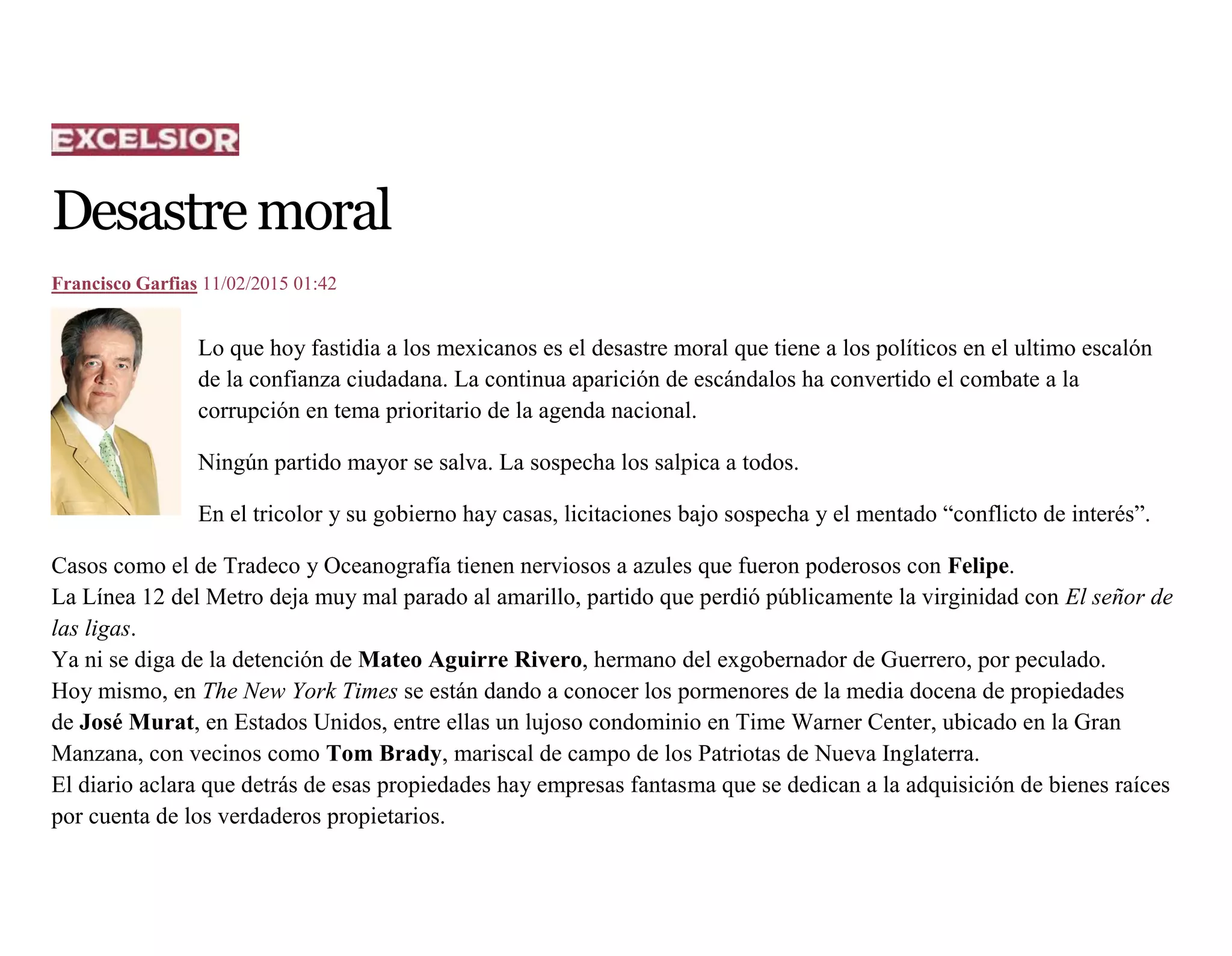 Desastremoral
Francisco Garfias 11/02/2015 01:42
Lo que hoy fastidia a los mexicanos es el desastre moral que tiene a los políticos en el ultimo escalón
de la confianza ciudadana. La continua aparición de escándalos ha convertido el combate a la
corrupción en tema prioritario de la agenda nacional.
Ningún partido mayor se salva. La sospecha los salpica a todos.
En el tricolor y su gobierno hay casas, licitaciones bajo sospecha y el mentado “conflicto de interés”.
Casos como el de Tradeco y Oceanografía tienen nerviosos a azules que fueron poderosos con Felipe.
La Línea 12 del Metro deja muy mal parado al amarillo, partido que perdió públicamente la virginidad con El señor de
las ligas.
Ya ni se diga de la detención de Mateo Aguirre Rivero, hermano del exgobernador de Guerrero, por peculado.
Hoy mismo, en The New York Times se están dando a conocer los pormenores de la media docena de propiedades
de José Murat, en Estados Unidos, entre ellas un lujoso condominio en Time Warner Center, ubicado en la Gran
Manzana, con vecinos como Tom Brady, mariscal de campo de los Patriotas de Nueva Inglaterra.
El diario aclara que detrás de esas propiedades hay empresas fantasma que se dedican a la adquisición de bienes raíces
por cuenta de los verdaderos propietarios.
 