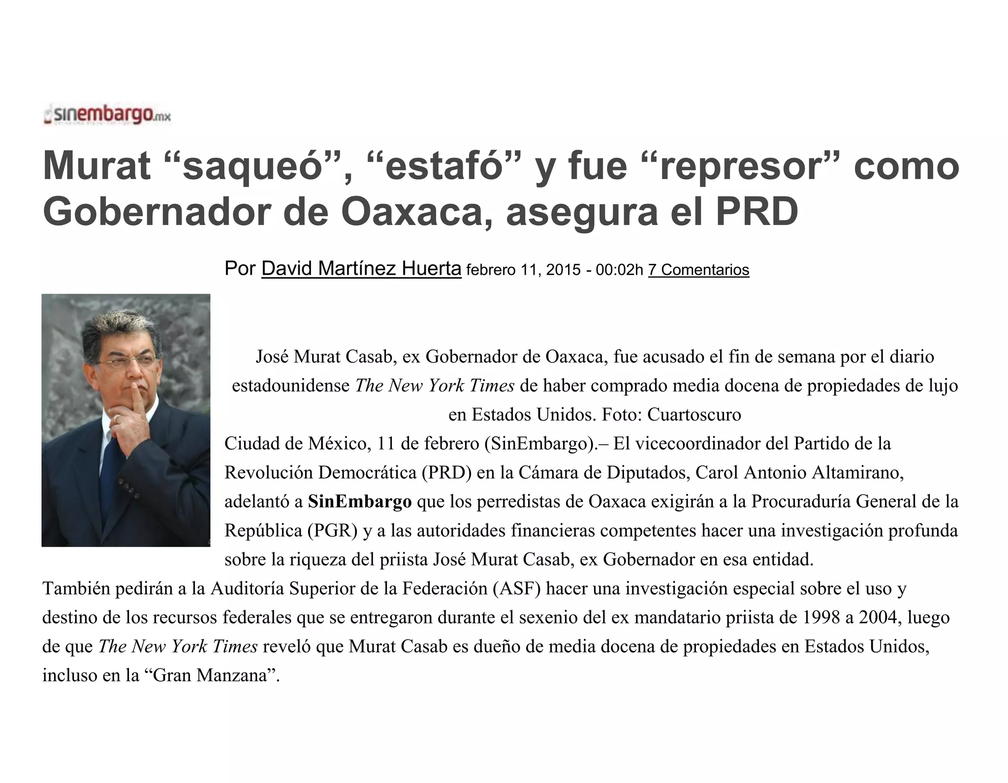 Murat “saqueó”, “estafó” y fue “represor” como
Gobernador de Oaxaca, asegura el PRD
Por David Martínez Huerta febrero 11, 2015 - 00:02h 7 Comentarios
José Murat Casab, ex Gobernador de Oaxaca, fue acusado el fin de semana por el diario
estadounidense The New York Times de haber comprado media docena de propiedades de lujo
en Estados Unidos. Foto: Cuartoscuro
Ciudad de México, 11 de febrero (SinEmbargo).– El vicecoordinador del Partido de la
Revolución Democrática (PRD) en la Cámara de Diputados, Carol Antonio Altamirano,
adelantó a SinEmbargo que los perredistas de Oaxaca exigirán a la Procuraduría General de la
República (PGR) y a las autoridades financieras competentes hacer una investigación profunda
sobre la riqueza del priista José Murat Casab, ex Gobernador en esa entidad.
También pedirán a la Auditoría Superior de la Federación (ASF) hacer una investigación especial sobre el uso y
destino de los recursos federales que se entregaron durante el sexenio del ex mandatario priista de 1998 a 2004, luego
de que The New York Times reveló que Murat Casab es dueño de media docena de propiedades en Estados Unidos,
incluso en la “Gran Manzana”.
 
