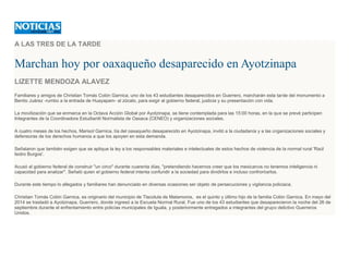 A LAS TRES DE LA TARDE
Marchan hoy por oaxaqueño desaparecido en Ayotzinapa
LIZETTE MENDOZA ALAVEZ
Familiares y amigos de Christian Tomás Colón Garnica, uno de los 43 estudiantes desaparecidos en Guerrero, marcharán esta tarde del monumento a
Benito Juárez -rumbo a la entrada de Huayapam- al zócalo, para exigir al gobierno federal, justicia y su presentación con vida.
La movilización que se enmarca en la Octava Acción Global por Ayotzinapa, se tiene contemplada para las 15:00 horas, en la que se prevé participen
Integrantes de la Coordinadora Estudiantil Normalista de Oaxaca (CENEO) y organizaciones sociales.
A cuatro meses de los hechos, Marisol Garnica, tía del oaxaqueño desaparecido en Ayotzinapa, invitó a la ciudadanía y a las organizaciones sociales y
defensoras de los derechos humanos a que los apoyen en esta demanda.
Señalaron que también exigen que se aplique la ley a los responsables materiales e intelectuales de estos hechos de violencia de la normal rural 'Raúl
Isidro Burgos'.
Acusó al gobierno federal de construir "un circo" durante cuarenta días, "pretendiendo hacernos creer que los mexicanos no tenemos inteligencia ni
capacidad para analizar". Señaló quien el gobierno federal intenta confundir a la sociedad para dividirlos e incluso confrontarlos.
Durante este tiempo lo allegados y familiares han denunciado en diversas ocasiones ser objeto de persecuciones y vigilancia policiaca.
Christian Tomás Colón Garnica, es originario del municipio de Tlacolula de Matamoros, es el quinto y último hijo de la familia Colón Garnica. En mayo del
2014 se trasladó a Ayotzinapa, Guerrero, donde ingresó a la Escuela Normal Rural. Fue uno de los 43 estudiantes que desaparecieron la noche del 26 de
septiembre durante el enfrentamiento entre policías municipales de Iguala, y posteriormente entregados a integrantes del grupo delictivo Guerreros
Unidos.
 