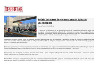 Podría desatarse la violencia en San Baltazar
Chichicápam
Águeda Robles/ Montiel Cruz
La disputa de 10 millones 976 mil 56 pesos en el municipio de San Baltazar Chichicápam originó que
un grupo de profesores jubilados de la Sección 22 y el presidente municipal, Carlos Vásquez Rebollar,
interpongan sus intereses antes de la seguridad de la población, quien será víctima del corte en los
servicios públicos y retiro de concesiones, de no apoyar a los mentores.
Encabezados por Arturo Rebollar Pérez, los profesores advirtieron que iniciarán el retiro de concesiones a taxistas que no estén de acuerdo con sus acciones para
poder tener el control de los seis millones 278 mil 144 y cuatro millones 697 mil 914 pesos correspondientes a los ramos 28 y 33 del Ayuntamiento, ya que se
oponen a la presencia de un administrador.
Sostuvieron que de ninguna manera aceptarán la presencia de un administrador, pues exigen la revocación del mandato de Carlos Vásquez Rebollar y el respeto al
Consejo Municipal para hacerse cargo de la administración de los recursos públicos, del cual forman parte desde el pasado 5 de octubre.
Señalaron que en el municipio la situación se encuentra tensa, debido a que el Congreso no ha querido revocar el mandato del munícipe, y tampoco ha querido
respetar a la comisión que encabeza Nicéforo San Juan López.
Rebollar Pérez sostuvo que existe cerrazón por parte de la Comisión de Gobernación de la LXII Legislatura, presidida por Lilia Mendoza, quien no cede ante lo que
presuntamente quiere la comunidad: la revocación inmediata del actual presidente municipal.
 