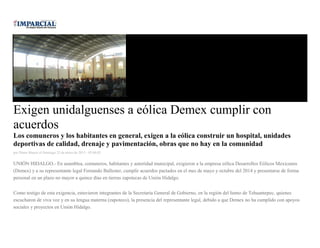 Exigen unidalguenses a eólica Demex cumplir con
acuerdos
Los comuneros y los habitantes en general, exigen a la eólica construir un hospital, unidades
deportivas de calidad, drenaje y pavimentación, obras que no hay en la comunidad
por Diana Manzo el Domingo 25 de enero de 2015 - 05:00:02
UNIÓN HIDALGO.- En asamblea, comuneros, habitantes y autoridad municipal, exigieron a la empresa eólica Desarrollos Eólicos Mexicanos
(Demex) y a su representante legal Fernando Ballester, cumplir acuerdos pactados en el mes de mayo y octubre del 2014 y presentarse de forma
personal en un plazo no mayor a quince días en tierras zapotecas de Unión Hidalgo.
Como testigo de esta exigencia, estuvieron integrantes de la Secretaría General de Gobierno, en la región del Istmo de Tehuantepec, quienes
escucharon de viva voz y en su lengua materna (zapoteco), la presencia del representante legal, debido a que Demex no ha cumplido con apoyos
sociales y proyectos en Unión Hidalgo.
 
