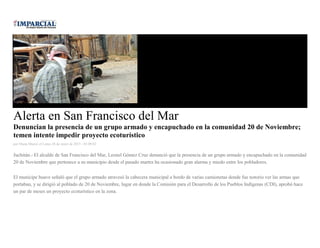 Alerta en San Francisco del Mar
Denuncian la presencia de un grupo armado y encapuchado en la comunidad 20 de Noviembre;
temen intente impedir proyecto ecoturístico
por Diana Manzo el Lunes 26 de enero de 2015 - 05:00:02
Juchitán.- El alcalde de San Francisco del Mar, Leonel Gómez Cruz denunció que la presencia de un grupo armado y encapuchado en la comunidad
20 de Noviembre que pertenece a su municipio desde el pasado martes ha ocasionado gran alarma y miedo entre los pobladores.
El munícipe huave señaló que el grupo armado atravesó la cabecera municipal a bordo de varias camionetas donde fue notorio ver las armas que
portaban, y se dirigió al poblado de 20 de Noviembre, lugar en donde la Comisión para el Desarrollo de los Pueblos Indígenas (CDI), aprobó hace
un par de meses un proyecto ecoturístico en la zona.
 