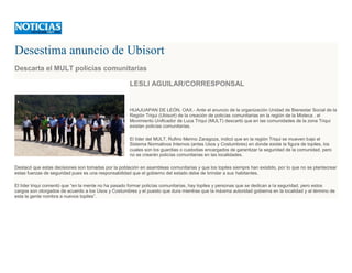 Desestima anuncio de Ubisort
Descarta el MULT policías comunitarias
LESLI AGUILAR/CORRESPONSAL
HUAJUAPAN DE LEÓN, OAX.- Ante el anuncio de la organización Unidad de Bienestar Social de la
Región Triqui (Ubisort) de la creación de policías comunitarias en la región de la Mixteca , el
Movimiento Unificador de Luca Triqui (MULT) descartó que en las comunidades de la zona Triqui
existan policías comunitarias.
El líder del MULT, Rufino Merino Zaragoza, indicó que en la región Triqui se mueven bajo el
Sistema Normativos Internos (antes Usos y Costumbres) en donde existe la figura de topiles, los
cuales son los guardias o custodias encargados de garantizar la seguridad de la comunidad, pero
no se crearán policías comunitarias en las localidades.
Destacó que estas decisiones son tomadas por la población en asambleas comunitarias y que los topiles siempre han existido, por lo que no se plantecrear
estas fuerzas de seguridad pues es una responsabilidad que el gobierno del estado debe de brindar a sus habitantes.
El líder triqui comentó que “en la mente no ha pasado formar policías comunitarias, hay topiles y personas que se dedican a la seguridad, pero estos
cargos son otorgados de acuerdo a los Usos y Costumbres y el puesto que dura mientras que la máxima autoridad gobierna en la localidad y al término de
esta la gente nombra a nuevos topiles”.
 