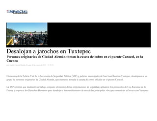 Desalojan a jarochos en Tuxtepec
Personas originarias de Ciudad Alemán toman la caseta de cobro en el puente Caracol, en la
Cuenca
por Andrés Carrera Pineda el Lunes 26 de enero de 2015 - 12:52:35
Elementos de la Policía Vial de la Secretaría de Seguridad Pública (SSP) y policías municipales de San Juan Bautista Tuxtepec, desalojaron a un
grupo de personas originarias de Ciudad Alemán, que mantenía tomada la caseta de cobro ubicado en el puente Caracol.
La SSP informó que mediante un trabajo conjunto elementos de las corporaciones de seguridad, aplicaron los protocolos de Uso Racional de la
Fuerza y respeto a los Derechos Humanos para desalojar a los manifestantes de una de las principales vías que comunican a Oaxaca con Veracruz.
 