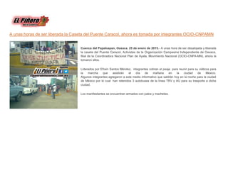A unas horas de ser liberada la Caseta del Puente Caracol, ahora es tomada por integrantes OCIO-CNPAMN
Cuenca del Papaloapan, Oaxaca. 25 de enero de 2015.- A unas hora de ser desalojada y liberada
la caseta del Puente Caracol, Activistas de la Organización Campesina Independiente de Oaxaca,
filial de la Coordinadora Nacional Plan de Ayala, Movimiento Nacional (OCIO-CNPA-MN), ahora la
tomaron ellos.
Liderados por Efraín Santos Méndez, integrantes cobran el peaje para reunir para su viáticos para
la marcha que asistirán el día de mañana en la ciudad de México.
Algunos integrantes agregaron a este medio informativo que saldrán hoy en la noche para la ciudad
de México por lo cual han retenidos 3 autobuses de la línea TRV y AU para su trasporte a dicha
ciudad.
Los manifestantes se encuentran armados con palos y machetes.
 