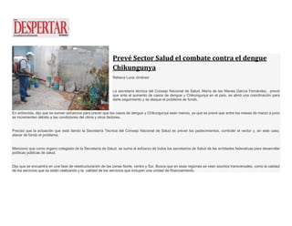 Prevé Sector Salud el combate contra el dengue
Chikungunya
Rebeca Luna Jiménez
La secretaria técnica del Consejo Nacional de Salud, María de las Nieves García Fernández, previó
que ante el aumento de casos de dengue y Chikungunya en el país, se abrió una coordinación para
darle seguimiento y se ataque el problema de fondo.
En entrevista, dijo que se suman esfuerzos para prever que los casos de dengue y Chikungunya sean menos, ya que se prevé que entre los meses de marzo a junio
se incrementen debido a las condiciones del clima y otros factores.
Precisó que la actuación que está dando la Secretaría Técnica del Consejo Nacional de Salud es prever los padecimientos, combatir el vector y, en este caso,
atacar de fondo el problema.
Mencionó que como órgano colegiado de la Secretaría de Salud, se suma al esfuerzo de todos los secretarios de Salud de las entidades federativas para desarrollar
políticas públicas de salud.
Dijo que se encuentra en una fase de reestructuración de las zonas Norte, centro y Sur. Busca que en esas regiones se vean asuntos transversales, como la calidad
de los servicios que se están realizando y la calidad de los servicios que incluyen una unidad de financiamiento.
 