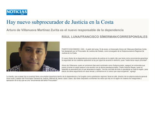 Hay nuevo subprocurador de Justicia en la Costa
Arturo de Villanueva Martínez Zurita es el nuevo responsable de la dependencia
RÁUL LUNA/FRANCISCO SÍMERMAN/CORRESPONSALES
PUERTO ESCONDIDO, OAX.- A partir del lunes 19 de enero, el licenciado Arturo de Villanueva Martínez Zurita
fue designado por el Procurador de Justicia del Estado, como encargado de la Subprocuraduría Regional de
Justicia en la Costa.
El nuevo titular de la dependencia procuradora de justicia en la región dijo que tiene como encomienda garantizar
la seguridad de los costeños aplicando la ley por igual de acuerdo a derecho, pues "nadie tiene mayor prioridad".
Arturo de Villanueva, quien en próximos días será nombrado como Subprocurador, aseguró en entrevista que
previo a tomar el cargo sostuvo una reunión con el ahora exsubprocurador, Pedro Antonio Reyes, quien le
extendió el panorama por el que atraviesa la región; "me dio una lista de todo lo pendiente en toda la región, para
efecto de darle seguimiento en esos temas y centrarme en lo nuevo que vaya surgiendo", agregó.
La fuente, que a pesar de su juventud tiene una amplia trayectoria dentro de la dependencia y ha fungido como subdirector regional, fiscal en jefe, director de la subprocuraduría general
zona norte y asesor del Procurador General de Justicia, Manuel de Jesús López López; dijo estar dispuesto a enfrentar los retos que hay en la región en materia de inseguridad y
aplicación de la ley que es una "encomienda del señor Procurador".
 