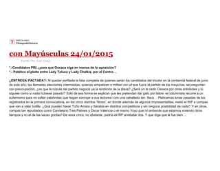 con Mayúsculas 24/01/2015
Escrito Por Juan Diego
*.-Candidatos PRI, ¿para que Oaxaca siga en manos de la oposición?
*.- Patético el pleito entre Lady Toluca y Lady Chalkis, por el Centro…
¿ENTREGA PACTADA?- Al quedar perfilada la lista completa de quienes serán los candidatos del tricolor en la contienda federal de junio
de este año, las llamadas elecciones intermedias, quienes simpatizan o militan con el que fuera el partido de las mayorías, se preguntan
con preocupación, ¿es que la cúpula del partido negoció ya la rendición de la plaza? ¿Será un te cedo Oaxaca por otras entidades y tú
síguele como si nada hubiese pasado? Sólo de esa forma se explican que les pretendan dar gato por liebre -el columnista recurre a un
eufemismo para no soltar palabrotas que hagan sonrojar a sus lectores- con una caballada tan flaca… Platicamos lunas pasadas de los
registrados en la primera convocatoria, en los cinco distritos “libres”, en donde además de algunos impresentables, metió el RIP a compas
que van a valer bolillo. ¿Qué pueden hacer Toño Amaro y Sarabia en distritos competitivos y sin ninguna posibilidad de nada? Y en otros,
compas tan repudiados como Candelario Tres Patines y Óscar Valencia o el mismo Yoyo que no entiende que estamos viviendo otros
tiempos y no el de las vacas gordas? De esos cinco, no obstante, podría el RIP arrebatar dos. Y que diga que le fue bien…
 