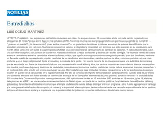 Entredichos
LUIS OCEJO MARTÍNEZ
UFFFFFF, PUAJJJJJ... Las expresiones del fastidio ciudadano son miles. No es para menos: 60 comerciales al día por cada partido registrado nos
atosigan las 24 horas "porque así lo digo yo", ha señalado el INE. Tenemos encima ese alud propagandístico de promesas que jamás se cumplirán ---
"¿quieren un puente? ¿No tienen un río?, ¡pues se los ponemos!"---, un gastadero de millones y millones en apoyo de quienes descalificados por la
sociedad, prometen el oro y el moro. Muchos no conocen los valores, e integridad y honestidad son términos que sólo aparecen en su vocabulario para
mentir. Otros tantos no son leales a sus principios partidistas y sus convicciones las cambian como se cambian de calzones. Y estos abanderados, salvo
una que otra excepción, son políticos de cuarta fila, rodeados de nuevos y viejos aduladores y decenas de dóciles borregos. Ya estamos viendo de cuerpo
entero el canibalismo entre los candidatos a tener un hueso político, que significa un seguro económico asegurado para él y para sus familiares, mediante
un flamante puesto de representación popular. Las listas de los candidatos son deplorables, metidos muchos de ellos, como sus partidos, en una crisis
profunda y en el desprestigio social, frente al repudio y la molestia de la gente. Hoy que la mayoría de los mexicanos quiere una auténtica democracia y
que se escuche la voz fuerte de la sociedad civil con una representación moral sólida y ética, los partidos no están en concordancia. Vemos precampañas
con insultos, con frases bajunas y trastornos de realidades; usos abusivos de muchos medios, coaliciones contra natura, amenazas, trampas, sospechas, y
en medio de todo ello, el odio y el encono que luego va a ser difícil restañar por esas profundas heridas y resquemores, y de las asechanzas de quienes
insisten en querer ver al país sumido en la ingobernabilidad. Por ello se complica el empeño democratizador, paradójicamente, cuando está de por medio
una contienda electoral tras haber sonado los clarines del arranque de las campañas intermedias de junio próximo, donde se renovará la totalidad de las
500 curules de la Cámara de Diputados, nueve gubernaturas, 641 diputaciones locales en 17 entidades, 993 alcaldías en 16 estados, y las 16 jefaturas
delegaciones en el DF. Las precampañas avanzan con botas de Siete Leguas por parte de los partidos políticos, hoy totalmente descalificados, débiles y
golpeados y tienen tantas afinidades en común que al simple ciudadano le cuesta trabajo distinguir entre un programa y otro. A esto agregamos el hartazgo
y la rabia generalizada frente a la corrupción, el crimen y la impunidad; el escepticismo, la desconfianza hacia una campaña supermillonaria de los partidos,
así como el descontento social y la impotencia por la pusilanimidad del gobierno ya que las instituciones, desde hace mucho tiempo,
 