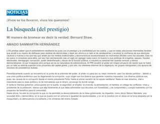 ¡Vivos se los llevaron, vivos los queremos!
La búsqueda (del prestigio)
Mi manera de bromear es decir la verdad: Bernard Shaw.
AMADO SANMARTÍN HERNÁNDEZ
LOS priístas saben que el peñanietismo neoliberal los puso con el prestigio y la credibilidad por los suelos, y que en estas elecciones intermedias tendrán
que acudir a su ropero de disfraces para vestirse de demócratas y dejar por ahora a un lado el de vendepatrias y recobrar la confianza de sus electores
cautivos o nuevos a los que hay que atraer por los medios tradicionales y decimonónicos acostumbrados en momentos difíciles como los actuales. Esto no
es nuevo ni novedoso para ellos, por eso han permanecido casi un siglo sin agregar nada nuevo (ni bueno) a sus políticas de engaños, saqueo, fraudes
electorales, demagogia, corrupción, poder desenfrenado y abuso de la función pública; ni siquiera su santoral han querido renovar y menos
democratizarse, no por incapaces sino porque así es su naturaleza de sobrevivencia. El PRI recobró el poder sin ningún proyecto de nación que no fuera
por un lado su estricta sujeción a los proyectos del capital global, y por otro, los intereses internos de la oligarquía, los grupos retrógradas y los apoyos de
recursos de procedencia dudosa.
Paradójicamente cuando se encuentra en la punta de la pirámide del poder, el priato no pasa por su mejor momento -peor los demás partidos--, debido a
una crisis política endémica que ha degenerado la corrupción, cuyo origen son los dineros que generan nuestros impuestos. Los dineros públicos son,
pues, las causas de la corrupción desde el mismo presidente Peña, hasta el primer escalón de la cúpula neoliberal. Nada es más atractivo, vital e
importante para la clase política y la de mercaderes que el dinero, provenga de donde venga.
A nadie le interesa gobernar; preocuparse por la suerte, la seguridad, el empleo, la vivienda, la alimentación, el hambre, el collage de conflictos, crisis y
problemas de la población, menos que elija libremente al que debe administrar sus recursos con honestidad, y se comprometa y cumpla realmente con los
proyectos de beneficio para la comunidad.
Hasta ahora, ha sido la corrupción la que no ha permitido la democratización de la clase gobernante; ha impedido, como decía Nelson Mandela, una
sociedad libre y democrática, en la que se pueda vivir en armonía e igualdad de oportunidades, y no en la zozobra con el Jesús en la boca atrapada por la
inseguridad y la delincuencia y la barbarie y los crímenes del mismo Estado.
 