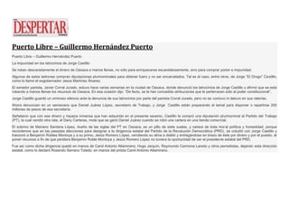 Puerto Libre – Guillermo Hernández Puerto
Puerto Libre – Guillermo Hernández Puerto
La impunidad en los latrocinios de Jorge Castillo
Se roban descaradamente el dinero de Oaxaca a manos llenas, no sólo para enriquecerse escandalosamente, sino para comprar poder e impunidad.
Algunos de estos ladrones compran diputaciones plurinominales para obtener fuero y no ser encarcelados. Tal es el caso, entre otros, de Jorge “El Drogo” Castillo,
como lo llamó el exgobernador Jesús Martínez Álvarez.
El senador panista, Javier Corral Jurado, estuvo hace varias semanas en la ciudad de Oaxaca, donde denunció los latrocinios de Jorge Castillo y afirmó que se está
robando a manos llenas los recursos de Oaxaca. En esa ocasión dijo: “De facto, se le han concedido atribuciones que le pertenecen sólo al poder constitucional”.
Jorge Castillo guardó un ominoso silencio ante la denuncia de sus latrocinios por parte del panista Corral Jurado, pero no se contuvo ni detuvo en sus raterías.
Ahora denuncian en un semanario que Daniel Juárez López, secretario de Trabajo, y Jorge Castillo están preparando el tamal para disponer o repartirse 200
millones de pesos de esa secretaría.
Señalaron que con ese dinero y riqueza inmensa que han adquirido en el presente sexenio, Castillo le compró una diputación plurinominal al Partido del Trabajo
(PT), la cual vendió otra rata, el Dany Carteras, mote que se ganó Daniel Juárez cuando se robó una cartera en una tienda comercial.
El sobrino de Mariano Santana López, dueño de las siglas del PT en Oaxaca, es un pillo de siete suelas, y carece de toda moral política y honestidad, porque
recordemos que en las pasadas elecciones para designar a la dirigencia estatal del Partido de la Revolución Democrática (PRD), se coludió con Jorge Castillo y
traicionó a Benjamín Robles Montoya y a su primo, Jesús Romero López, vendiendo su alma a diablo y entregándose en brazo de éste por dinero y por el puesto, al
poner recursos a fin de que perdiera Benjamín Roble Montoya y Jesús Romero López no tuviera la oportunidad de ser el presidente estatal del PRD.
Fue así como dicha dirigencia quedó en manos de Carol Antonio Altamirano, Hugo Jarquín, Raymundo Carmona Laredo y otros perredistas, dejando esta dirección
estatal, como lo declaró Rosendo Serrano Toledo, en manos del priista Carol Antonio Altamirano.
 