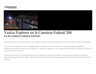 Vuelca Explorer en la Carretera Federal 200
Los dos ocupantes resultaron lesionados
por Jacobo Robles Martinez el Domingo 25 de enero de 2015 - 05:00:02
Al menos dos personas resultaron lesionadas, tras un aparatoso accidente vehicular registrado la noche del viernes sobre la Carretera Federal 200.
De acuerdo con los cuerpos de rescate y Seguridad Pública, la volcadura ocurrió a las 20:00 horas, a la altura del poblado Camalotillo, en
jurisdicción de Río Grande, perteneciente a Tututepec. Por causas que se desconocen, volcó la unidad de motor marca Ford Explorer, de color azul,
con placas del estado de Oaxaca.
Los afectados provenían de la comunidad Bajos de Chila, cuando fueron víctimas del accidente. Al lugar acudieron socorristas del escuadrón
Organizado en Rescate y Atención Médica (ORAM) abordo de la unidad médica UM-05, delegación Río Grande y Protección Civil Municipal de
Tututepec.
 