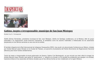 Gabino, inepto e irresponsable: munícipe de San Juan Mixtepec
Nicolás Cruz G. / Corresponsal
Adolfo Gómez Hernández, presidente municipal de San Juan Mixtepec, distrito de Santiago Juxtlahuaca, en la Mixteca, tildó de grupo
paramilitar a la organización social Antorcha Campesina, al señalarlos como los autores materiales e intelectuales de los asesinatos
perpetrados en las últimas semanas en esa zona de la entidad.
El también dirigente de la Red Internacional de Indígenas Oaxaqueños (RIIO), tras acudir a la denominada Conferencia por México, dictada
por Andrés Manuel López Obrador en la Ciudad de Tlaxiaco, se aproximó al presidente del Partido Movimiento de Regeneración Nacional
(Morena) para hacer fuertes señalamientos.
Tachó de inepto e irresponsable al actual gobernador de Oaxaca, Gabino Cué Monteagudo, ya que recordó que éste utilizó la imagen de
Andrés Manuel López Obrador para ganar la “gubernatura”, y estando en el poder no ha resuelto los problemas que aquejan a la entidad,
haciendo énfasis en los asesinatos de líderes sociales que en las últimas fechas se han multiplicado en la región Mixteca.
 