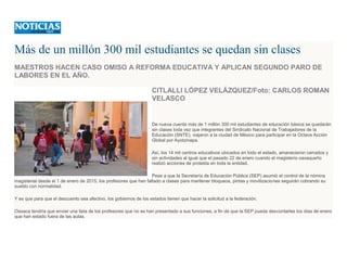 Más de un millón 300 mil estudiantes se quedan sin clases
MAESTROS HACEN CASO OMISO A REFORMA EDUCATIVA Y APLICAN SEGUNDO PARO DE
LABORES EN EL AÑO.
CITLALLI LÓPEZ VELÁZQUEZ/Foto: CARLOS ROMAN
VELASCO
De nueva cuenta más de 1 millón 300 mil estudiantes de educación básica se quedarán
sin clases toda vez que integrantes del Sindicato Nacional de Trabajadores de la
Educación (SNTE), viajaron a la ciudad de México para participar en la Octava Acción
Global por Ayotzinapa.
Así, los 14 mil centros educativos ubicados en todo el estado, amanecieron cerrados y
sin actividades al igual que el pasado 22 de enero cuando el magisterio oaxaqueño
realizó acciones de protesta en toda la entidad.
Pese a que la Secretaría de Educación Pública (SEP) asumió el control de la nómina
magisterial desde el 1 de enero de 2015, los profesores que han faltado a clases para mantener bloqueos, pintas y movilizaciones seguirán cobrando su
sueldo con normalidad.
Y es que para que el descuento sea afectivo, los gobiernos de los estados tienen que hacer la solicitud a la federación.
Oaxaca tendría que enviar una lista de los profesores que no se han presentado a sus funciones, a fin de que la SEP pueda descontarles los días de enero
que han estado fuera de las aulas.
 