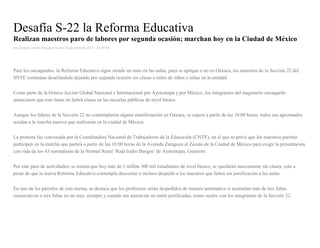Desafía S-22 la Reforma Educativa
Realizan maestros paro de labores por segunda ocasión; marchan hoy en la Ciudad de México
por Andrés Carrera Pineda el Lunes 26 de enero de 2015 - 05:00:04
Para los oaxaqueños, la Reforma Educativa sigue siendo un mito en las aulas, pues se aplique o no en Oaxaca, los maestros de la Sección 22 del
SNTE continúan desafiándola dejando por segunda ocasión sin clases a miles de niños y niñas en la entidad.
Como parte de la Octava Acción Global Nacional e Internacional por Ayotzinapa y por México, los integrantes del magisterio oaxaqueño
anunciaron que este lunes no habrá clases en las escuelas públicas de nivel básico.
Aunque los líderes de la Sección 22 no contemplaron alguna manifestación en Oaxaca, se espera a partir de las 10:00 horas, todos sus agremiados
acudan a la marcha masiva que realizarán en la ciudad de México.
La protesta fue convocada por la Coordinadora Nacional de Trabajadores de la Educación (CNTE), en el que se prevé que los maestros paristas
participen en la marcha que partirá a partir de las 10:00 horas de la Avenida Zaragoza al Zócalo de la Ciudad de México para exigir la presentación
con vida de los 43 normalistas de la Normal Rural ‘Raúl Isidro Burgos’ de Ayotzinapa, Guerrero.
Por este paro de actividades, se estima que hoy más de 1 millón 300 mil estudiantes de nivel básico, se quedarán nuevamente sin clases, esto a
pesar de que la nueva Reforma Educativa contempla descontar o incluso despedir a los maestros que falten sin justificación a las aulas.
En uno de los párrafos de esta norma, se destaca que los profesores serán despedidos de manera automática si acumulan más de tres faltas
consecutivas o tres faltas en un mes, siempre y cuando sus ausencias no estén justificadas, como ocurre con los integrantes de la Sección 22.
 