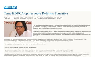 Teme EDUCA opinar sobre Reforma Educativa
CITLALLI LÓPEZ VELÁZQUEZ/Foto: CARLOS ROMAN VELASCO
"No tengo elementos para comentar o hacer alguna reflexión porque no le hemos dado el seguimiento
(a la reforma educativa y su aplicación en Oaxaca)", señaló Marcos Leyva Madrid, presidente de
Servicios para una Educación Alternativa (EDUCA).
De acuerdo con su objetivo, EDUCA "es un organismo sin fines lucrativos que impulsa la democracia y
el desarrollo en las comunidades oaxaqueñas, además promueve la justicia, la equidad y la
participación social para lograr elevar la calidad de vida de los sectores marginados de la población de
Oaxaca".
Consultado por NOTICIAS para conocer el posicionamiento de EDUCA con relación a la aplicación de la Reforma Educativa en Oaxaca frente a las
acciones realizadas por el magisterio oaxaqueño, Leyva Madrid rehusó bajo el argumento de no tener elementos suficientes.
- No tengo elementos suficientes para darte un comentario. Nos perdimos.
- A mi me parece que hay un tanto de temor al magisterio.
- No, tampoco, nosotros hemos sido críticos, pero ahora sí no tengo mucha información. No quiero emitir alguna barbaridad.
Tras la aprobación de la reforma educativa, los maestros de la sección 22 emprendieron una serie de acciones de protesta que han incluido bloqueos a
instituciones de gobierno, gasolineras, aeropuerto, toma de la caseta de Huitzo, así como la destrucción de las cámaras de videovigilancia.
 