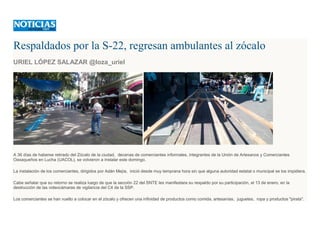 Respaldados por la S-22, regresan ambulantes al zócalo
URIEL LÓPEZ SALAZAR @loza_uriel
A 36 días de haberse retirado del Zócalo de la ciudad, decenas de comerciantes informales, integrantes de la Unión de Artesanos y Comerciantes
Oaxaqueños en Lucha (UACOL), se volvieron a instalar este domingo.
La instalación de los comerciantes, dirigidos por Adán Mejía, inició desde muy temprana hora sin que alguna autoridad estatal o municipal se los impidiera.
Cabe señalar que su retorno se realiza luego de que la sección 22 del SNTE les manifestara su respaldo por su participación, el 13 de enero, en la
destrucción de las videocámaras de vigilancia del C4 de la SSP.
Los comerciantes se han vuelto a colocar en el zócalo y ofrecen una infinidad de productos como comida, artesanías, juguetes, ropa y productos "pirata".
 