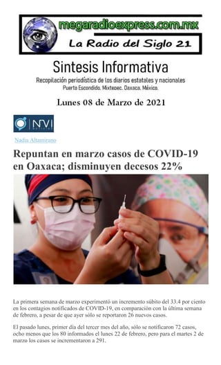 Nadia Altamirano
Repuntan en marzo casos de COVID-19
en Oaxaca; disminuyen decesos 22%
La primera semana de marzo experimentó un incremento súbito del 33.4 por ciento
en los contagios notificados de COVID-19, en comparación con la última semana
de febrero, a pesar de que ayer sólo se reportaron 26 nuevos casos.
El pasado lunes, primer día del tercer mes del año, sólo se notificaron 72 casos,
ocho menos que los 80 informados el lunes 22 de febrero, pero para el martes 2 de
marzo los casos se incrementaron a 291.
 