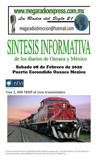 Luis Ignacio
Van 2, 600 MDP al tren transístmico
El Ferrocarril del Istmo de Tehuantepec (FIT) adjudicó contratos por 2 mil 643 millones 355 mil 930 pesos a
diversas empresas, para rehabilitar cinco tramos de vías férreas en Salina Cruz.
 