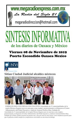 Octavio Vélez
Sitian Ciudad Judicial alcaldes mixtecos
FORMATO DOS COLUMNAS CON UNA FOTO Autoridades de 31 municipalidades de la
región Mixteca llegaron ayer en caravana a esta ciudad y posteriormente se dirigieron al Centro
Administrativo del Poder Ejecutivo y Judicial, General Porfirio Díaz, Soldado de
Autoridades de 31 municipalidades de la región Mixteca llegaron ayer en caravana a esta ciudad y
posteriormente se dirigieron al Centro Administrativo del Poder Ejecutivo y Judicial, General Porfirio Díaz,
Soldado de la Patria, donde cerraron las puertas uno y dos por más de cinco horas, como medida de presión para
que el gobierno estatal cumpla los compromisos convenidos en una mesa de diálogo.
 