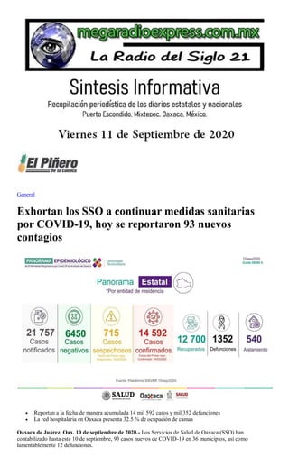 General
Exhortan los SSO a continuar medidas sanitarias
por COVID-19, hoy se reportaron 93 nuevos
contagios
 Reportan a la fecha de manera acumulada 14 mil 592 casos y mil 352 defunciones
 La red hospitalaria en Oaxaca presenta 32.5 % de ocupación de camas
Oaxaca de Juárez, Oax. 10 de septiembre de 2020.- Los Servicios de Salud de Oaxaca (SSO) han
contabilizado hasta este 10 de septiembre, 93 casos nuevos de COVID-19 en 36 municipios, así como
lamentablemente 12 defunciones.
 
