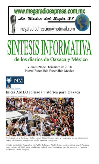 Viernes 20 de Diciembre de 2018
Puerto Escondido Escondido Mexico
Luis Ignacio
Inicia AMLO jornada histórica para Oaxaca
Estará tres días en el estado
Mario Jiménez Leyva
El presidente de la República, Andrés Manuel López Obrador, inicia hoy su primera gira de trabajo por la
entidad -de tres días- para poner en marcha importantes programas.
El titular del Instituto Nacional de los Pueblos Indígenas, Adelfo Regino Montes, informó que el Presidente
estará este día, a la 13:00 horas, en el Centro Cultural y de Convenciones para dar a conocer el Programa
Nacional de Pueblos Indígenas.
 