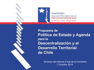 Propuesta de 
Política de Estado y Agenda 
para la 
Descentralización y el 
Desarrollo Territorial 
de Chile 
Síntesis del Informe Final de la Comisión, 
7 Octubre 2014 
 
