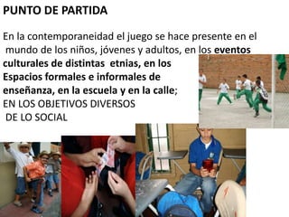 PUNTO DE PARTIDA
En la contemporaneidad el juego se hace presente en el
 mundo de los niños, jóvenes y adultos, en los eventos
culturales de distintas etnias, en los
Espacios formales e informales de
enseñanza, en la escuela y en la calle;
EN LOS OBJETIVOS DIVERSOS
 DE LO SOCIAL
 