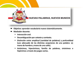  Objetivo: aprender vocabulario nuevo sistemáticamente.
 Mediador docente:
 Interacción oral.
 Desambiguación por cotexto y contexto.
 Distinción entre amplitud (cantidad de palabras) y profundidad
(uso adecuado de las distintas acepciones de una palabra- ej:
mano de hombre y mano de una calle).
 Antónimos, hiperónimos, familia de palabras, sinónimos e
hipónimos a través de juegos varios.
 