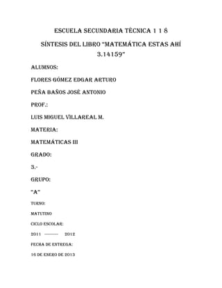 Escuela secundaria técnica 1 1 8

      síntesis del libro “matemática estas ahí
                         3.14159”
Alumnos:

Flores Gómez Edgar Arturo

Peña baños José Antonio

Prof.:

Luis miguel Villareal m.

Materia:

Matemáticas iii

Grado:

3.-

Grupo:

“a”
Turno:

Matutino

Ciclo escolar:

2011 ----------   2012

Fecha de entrega:

16 de enero de 2013
 