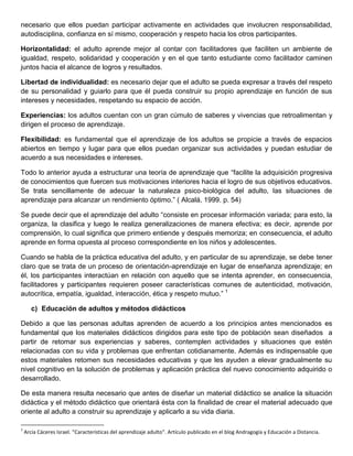 necesario que ellos puedan participar activamente en actividades que involucren responsabilidad,
autodisciplina, confianza en sí mismo, cooperación y respeto hacia los otros participantes.
Horizontalidad: el adulto aprende mejor al contar con facilitadores que faciliten un ambiente de
igualdad, respeto, solidaridad y cooperación y en el que tanto estudiante como facilitador caminen
juntos hacia el alcance de logros y resultados.
Libertad de individualidad: es necesario dejar que el adulto se pueda expresar a través del respeto
de su personalidad y guiarlo para que él pueda construir su propio aprendizaje en función de sus
intereses y necesidades, respetando su espacio de acción.
Experiencias: los adultos cuentan con un gran cúmulo de saberes y vivencias que retroalimentan y
dirigen el proceso de aprendizaje.
Flexibilidad: es fundamental que el aprendizaje de los adultos se propicie a través de espacios
abiertos en tiempo y lugar para que ellos puedan organizar sus actividades y puedan estudiar de
acuerdo a sus necesidades e intereses.
Todo lo anterior ayuda a estructurar una teoría de aprendizaje que “facilite la adquisición progresiva
de conocimientos que fuercen sus motivaciones interiores hacia el logro de sus objetivos educativos.
Se trata sencillamente de adecuar la naturaleza psico-biológica del adulto, las situaciones de
aprendizaje para alcanzar un rendimiento óptimo.” ( Alcalá, 1999. p. 54)
Se puede decir que el aprendizaje del adulto “consiste en procesar información variada; para esto, la
organiza, la clasifica y luego le realiza generalizaciones de manera efectiva; es decir, aprende por
comprensión, lo cual significa que primero entiende y después memoriza; en consecuencia, el adulto
aprende en forma opuesta al proceso correspondiente en los niños y adolescentes.
Cuando se habla de la práctica educativa del adulto, y en particular de su aprendizaje, se debe tener
claro que se trata de un proceso de orientación-aprendizaje en lugar de enseñanza aprendizaje; en
él, los participantes interactúan en relación con aquello que se intenta aprender, en consecuencia,
facilitadores y participantes requieren poseer características comunes de autenticidad, motivación,
autocrítica, empatía, igualdad, interacción, ética y respeto mutuo.” 1
c) Educación de adultos y métodos didácticos
Debido a que las personas adultas aprenden de acuerdo a los principios antes mencionados es
fundamental que los materiales didácticos dirigidos para este tipo de población sean diseñados a
partir de retomar sus experiencias y saberes, contemplen actividades y situaciones que estén
relacionadas con su vida y problemas que enfrentan cotidianamente. Además es indispensable que
estos materiales retomen sus necesidades educativas y que les ayuden a elevar gradualmente su
nivel cognitivo en la solución de problemas y aplicación práctica del nuevo conocimiento adquirido o
desarrollado.
De esta manera resulta necesario que antes de diseñar un material didáctico se analice la situación
didáctica y el método didáctico que orientará ésta con la finalidad de crear el material adecuado que
oriente al adulto a construir su aprendizaje y aplicarlo a su vida diaria.
1
Arcía Cáceres Israel. “Características del aprendizaje adulto”. Artículo publicado en el blog Andragogía y Educación a Distancia.
 