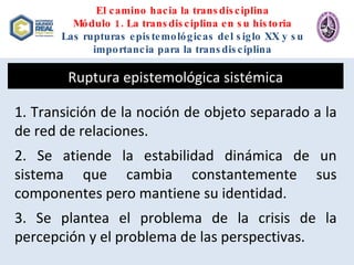 El camino hacia la transdisciplina Módulo 1. La transdisciplina en su historia Las rupturas epistemológicas del siglo XX y su importancia para la transdisciplina Ruptura epistemológica sistémica 1. Transición de la noción de objeto separado a la de red de relaciones. 2. Se atiende la estabilidad dinámica de un sistema que cambia constantemente sus componentes pero mantiene su identidad. 3. Se plantea el problema de la crisis de la percepción y el problema de las perspectivas. 