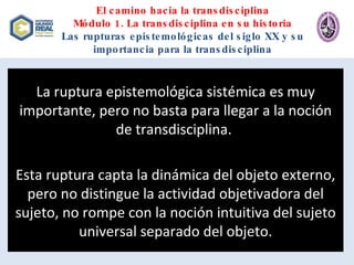 El camino hacia la transdisciplina Módulo 1. La transdisciplina en su historia Las rupturas epistemológicas del siglo XX y su importancia para la transdisciplina La ruptura epistemológica sistémica es muy importante, pero no basta para llegar a la noción de transdisciplina.  Esta ruptura capta la dinámica del objeto externo, pero no distingue la actividad objetivadora del sujeto, no rompe con la noción intuitiva del sujeto universal separado del objeto. 