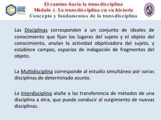 El camino hacia la transdisciplina Módulo 1. La transdisciplina en su historia Concepto y fundamentos de la transdisciplina Las  Disciplinas  corresponden a un conjunto de ideales de conocimiento que fijan los lugares del sujeto y el objeto del conocimiento, anulan la actividad objetivadora del sujeto, y establece campos, espacios de indagación de fragmentos del objeto. La  Multidisciplina  corresponde al estudio simultáneo por varias disciplinas de determinado asunto. La  Interdisciplina  atañe a las transferencia de métodos de una disciplina a otra, que puede conducir al surgimiento de nuevas disciplinas. 