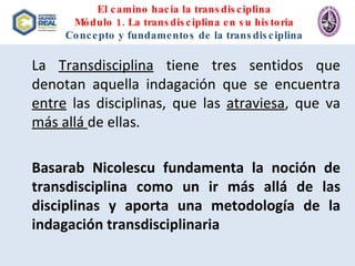 El camino hacia la transdisciplina Módulo 1. La transdisciplina en su historia Concepto y fundamentos de la transdisciplina La  Transdisciplina  tiene tres sentidos que denotan aquella indagación que se encuentra  entre  las disciplinas, que las  atraviesa , que va  más allá  de ellas. Basarab Nicolescu fundamenta la noción de transdisciplina como un ir más allá de las disciplinas y aporta una metodología de la indagación transdisciplinaria 