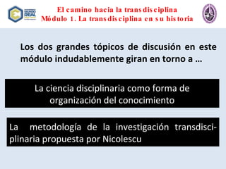 El camino hacia la transdisciplina Módulo 1. La transdisciplina en su historia Los dos grandes tópicos de discusión en este módulo indudablemente giran en torno a … La ciencia disciplinaria como forma de organización del conocimiento La  metodología de la investigación transdisci-plinaria propuesta por Nicolescu 