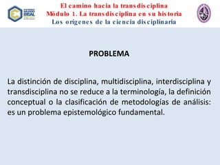 El camino hacia la transdisciplina Módulo 1. La transdisciplina en su historia Los orígenes de la ciencia disciplinaria PROBLEMA La distinción de disciplina, multidisciplina, interdisciplina y transdisciplina no se reduce a la terminología, la definición conceptual o la clasificación de metodologías de análisis: es un problema epistemológico fundamental.  