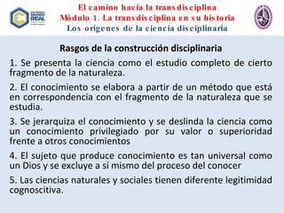 El camino hacia la transdisciplina Módulo 1. La transdisciplina en su historia Los orígenes de la ciencia disciplinaria Rasgos de la construcción disciplinaria 1. Se presenta la ciencia como el estudio completo de cierto fragmento de la naturaleza. 2. El conocimiento se elabora a partir de un método que está en correspondencia con el fragmento de la naturaleza que se estudia. 3. Se jerarquiza el conocimiento y se deslinda la ciencia como un conocimiento privilegiado por su valor o superioridad frente a otros conocimientos 4. El sujeto que produce conocimiento es tan universal como un Dios y se excluye a sí mismo del proceso del conocer 5. Las ciencias naturales y sociales tienen diferente legitimidad cognoscitiva. 